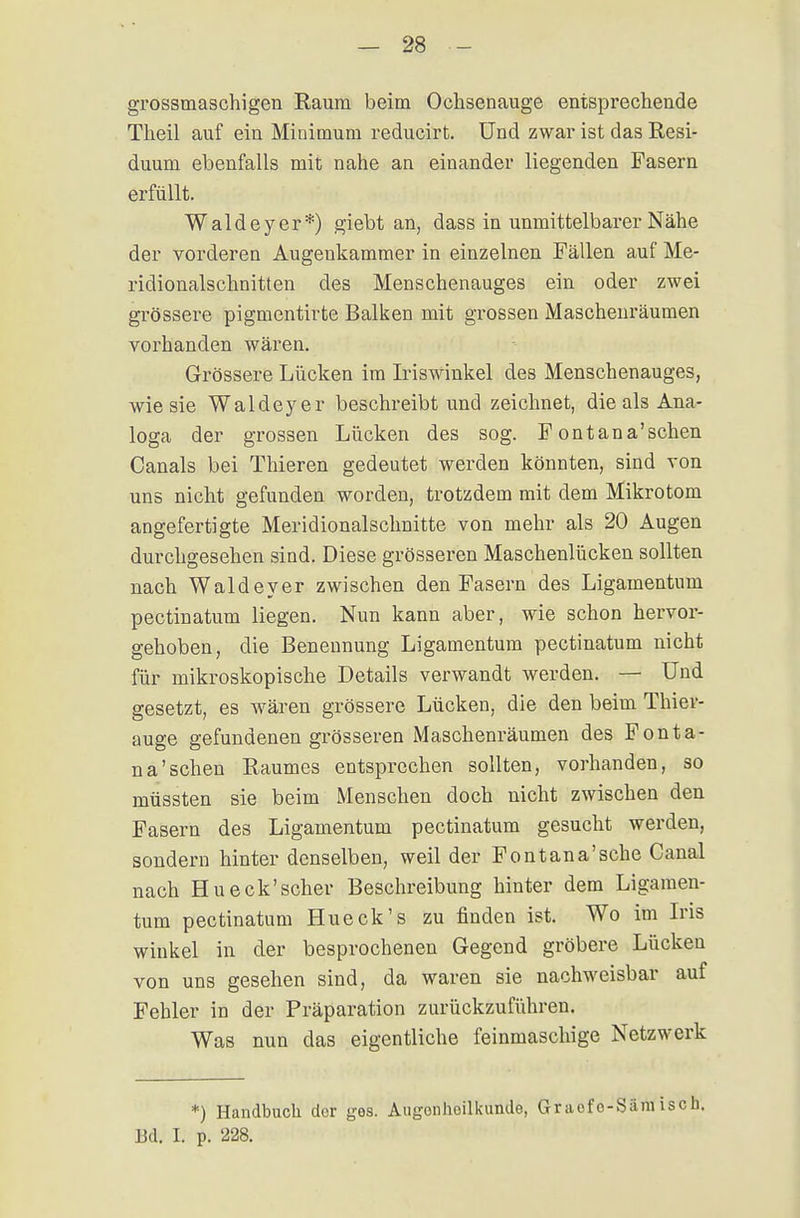grossmaschigen Raum beim Ochsenauge entsprechende Theil auf ein Minimum reducirt. Und zwar ist das Resi- duum ebenfalls mit nahe an einander liegenden Pasern erfüllt. Waldeyer*) giebt an, dass in unmittelbarer Nähe der vorderen Augeukammer in einzelnen Fällen auf Me- ridionalschnitten des Menschenauges ein oder zwei grössere pigmentirte Balken mit grossen Maschenräumen vorhanden wären. Grössere Lücken im Iriswinkel des Menschenauges, wie sie Waldeyer beschreibt und zeichnet, die als Ana- loga der grossen Lücken des sog. Fontana'schen Canals bei Thieren gedeutet werden könnten, sind von uns nicht gefunden worden, trotzdem mit dem Mikrotom angefertigte Meridionalschnitte von mehr als 20 Augen durchgesehen sind. Diese grösseren Maschenlücken sollten nach Waldeyer zwischen den Fasern des Ligamentum pectinatum liegen. Nun kann aber, wie schon hervor- gehoben, die Benennung Ligamentum pectinatum nicht für mikroskopische Details verwandt werden. — Und gesetzt, es wären grössere Lücken, die den beim Thier- auge gefundenen grösseren Maschenräumen des Fonta- na'schen Raumes entsprechen sollten, vorhanden, so müssten sie beim Menschen doch nicht zwischen den Fasern des Ligamentum pectinatum gesucht werden, sondern hinter denselben, weil der Fontana'sehe Canal nach Hu eck'scher Beschreibung hinter dem Ligamen- tum pectinatum Hueck's zu finden ist. Wo im Iris Winkel in der besprochenen Gegend gröbere Lücken von uns gesehen sind, da waren sie nachweisbar auf Fehler in der Präparation zurückzuführen. Was nun das eigentliche feinmaschige Netzwerk *) Handbuch der ges. Augenheilkunde, Gr aofo-Säm iseb. Bd. I. p. 228.