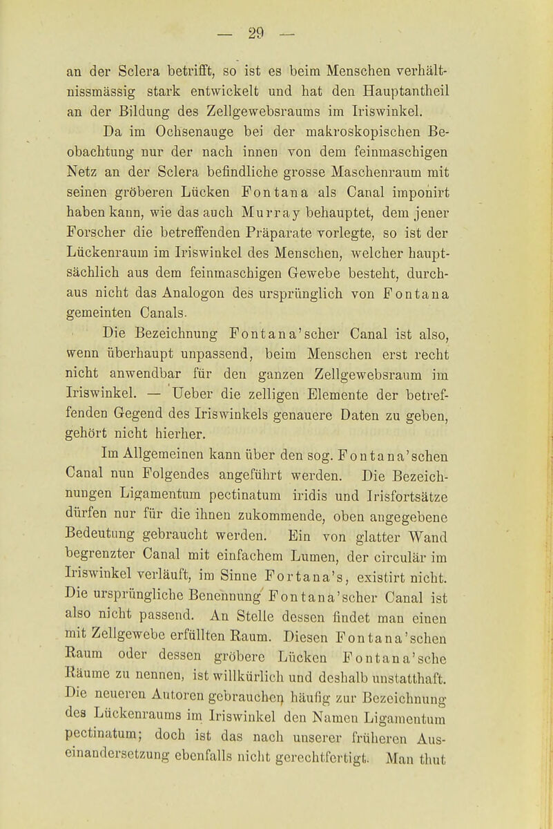 an der Sclera betrifft, so ist es beim Menschen verhält- nissmässig stark entwickelt und hat den Hauptantheil an der Bildung des Zellgewebsraums im Iriswinkel. Da im Ochsenauge bei der makroskopischen Be- obachtung nur der nach innen von dem feinmaschigen Netz an der Sclera befindliche grosse Maschenraum mit seinen gröberen Lücken Fontana als Canal imponirt haben kaun, wie das auch Murray behauptet, dem jener Forscher die betreffenden Präparate vorlegte, so ist der Lückenraum im Iriswinkel des Menschen, welcher haupt- sächlich aus dem feinmaschigen Gewebe besteht, durch- aus nicht das Analogon des ursprünglich von Fontana gemeinten Canals. Die Bezeichnung Font an a' scher Canal ist also, wenn überhaupt unpassend, beim Menschen erst recht nicht anwendbar für den ganzen Zellgewebsraum im Iriswinkel. — üeber die zelligen Elemente der betref- fenden Gegend des Iriswinkels genauere Daten zu geben, gehört nicht hierher. Im Allgemeinen kann über den sog. Fontana'sehen Canal nun Folgendes angeführt werden. Die Bezeich- nungen Ligamentum pectinatum iridis und Irisfortsätze dürfen nur für die ihnen zukommende, oben angegebene Bedeutung gebraucht werden. Ein von glatter Wand begrenzter Canal mit einfachem Lumen, der circulär im Iriswinkel verläuft, im Sinne Fortana's, existirt nicht. Die ursprüngliche Benennung Font an a' scher Canal ist also nicht passend. An Stelle dessen findet man einen mit Zellgewebe erfüllten Eaum. Diesen Fonta na'sehen Raum oder dessen gröbere Lücken Fontana'sehe Räume zu nennen, ist willkürlich und deshalb unstatthaft. Die neueren Autoren gebrauchen häufig zur Bezeichnung des Lückenraums im Iriswinkel den Namen Ligamentum pectinatum; doch ist das nach unserer früheren Aus- einandersetzung ebenfalls nicht gerechtfertigt. Man thut