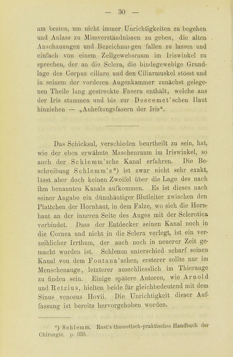 am besten, um nicht immer Unrichtigkeiten zu begehen und Anlass zu Missverständnissen zu geben, die alten Anschauungen und Bezeichnui'gen fallen zu lassen und einfach von einem Zellgewebsraum im Iriswinkel zu sprechen, der an die Sclera, die bindegewebige Grund- lage des Corpus ciliare und den Ciliarmuskel stösst und in seinem der vorderen Augenkammer zuuächst gelege- nen Theile lang gestreckte Fasern enthält, welche aus der Iris stammen und bis zur Descemet'sehen Haut hinziehen — „Anheftnngsfasern der Iris. Das Schicksal, verschieden beurtheilt zu sein, hat, wie der eben erwähnte Maschenraum im Iriswinkel, so auch der Schlemm'sehe Kanal erfahren. Die Be- schreibung Schlemm's*) ist zwar nicht sehr exakt, lässt aber doch keinen Zweifel über die Lage des nach ihm benannten Kanals aufkommen. Es ist dieses nach seiner Angabe ein dünnhäutiger Blutleiter zwischen den Plattchen der Hornhaut, in dem Falze, wo sich die Horn- haut an der inneren Seite des Auges mit der Sclerotica verbindet. Dass der Entdecker seinen Kanal noch in die Cornea und nicht in die Sclera verlegt, ist ein ver- zeihlicher Irrthum, der auch noch in neuerer Zeit ge- macht worden ist. Schlemm unterschied scharf seinen Kanal von dem Fontana'sehen, ersterer sollte nur im Menschenauge, letzterer ausschliesslich im Thierauge zu finden sein. Einige spätere Autoren, wie Arnold und Retzius, hielten beide für gleichbedeutend mit dem Sinus venosus Hovii. Die Unrichtigkeit dieser Auf- fassung ist bereits hervorgehoben worden. *) Schlemm. Rust's thoorotisch-praktisches Handbuch der Chirurgie', p. 883.