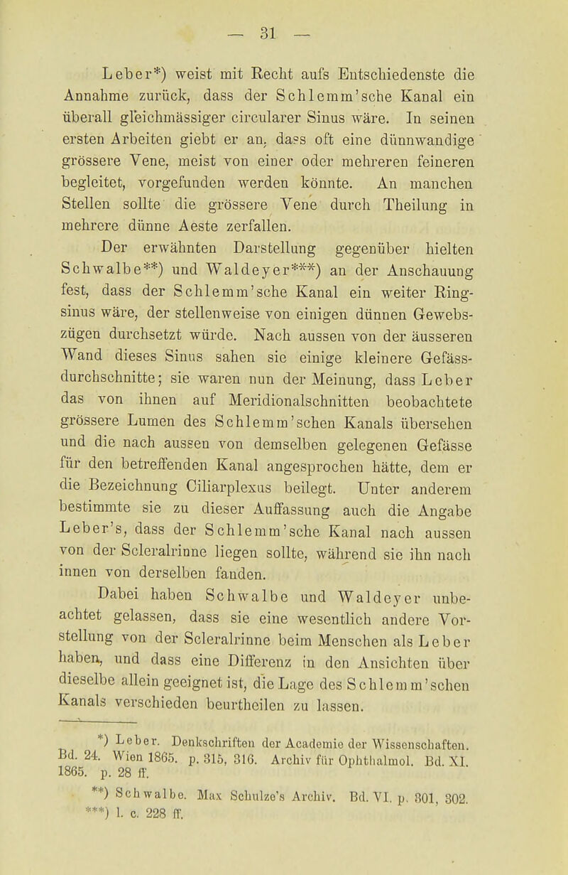 Leber*) weist mit Recht aufs Entschiedenste die Annahme zurück, dass der Schlemm'sehe Kanal ein überall gleichmässiger circularer Sinus wäre. In seinen ersten Arbeiten giebt er an. da?s oft eine dünnwandige grössere Vene, meist von einer oder mehreren feineren begleitet, vorgefunden werden könnte. An manchen Stellen sollte die grössere Vene durch Theilung in mehrere dünne Aeste zerfallen. Der erwähnten Darstellung gegenüber hielten Schwalbe**) und Waldeyer***) an der Anschauung fest, dass der Schlemm'sehe Kanal ein weiter Ring- sinus wäre, der stellenweise von einigen dünnen Gewebs- zügen durchsetzt würde. Nach aussen von der äusseren Wand dieses Sinns sahen sie einige kleinere Gefäss- durchsehnitte; sie waren nun der Meinung, dass Leber das von ihnen auf Meridionalschnitten beobachtete grössere Lumen des Schlemm'sehen Kanals übersehen und die nach aussen von demselben gelegenen Gefässe für den betreffenden Kanal angesprochen hätte, dem er die Bezeichnung Ciliarplexus beilegt. Unter anderem bestimmte sie zu dieser Auffassung auch die Angabe Leber's, dass der Schlemm'sehe Kanal nach aussen von der Solerairinne liegen sollte, während sie ihn nach innen von derselben fanden. Dabei haben Schwalbe und Waldeyer unbe- achtet gelassen, dass sie eine wesentlich andere Vor- stellung von der Scleralrinne beim Menschen als Leber haben, und dass eine Differenz in den Ansichten über dieselbe allein geeignet ist, die Lage des Sehlem m'sehen Kanals verschieden beurtheilen zu lassen. . 1 _ *) Leber. Denkschriften der Academie der Wissenschaften. Bd. 24. Wien 1865. p. 315, 316. Archiv für Ophthalmol. Bd. XI 1865. p. 28 ff. **) Schwalbe. Max Schulze's Archiv. Bd. VI. p. 301, 302. ***) 1. c. 228 ff.