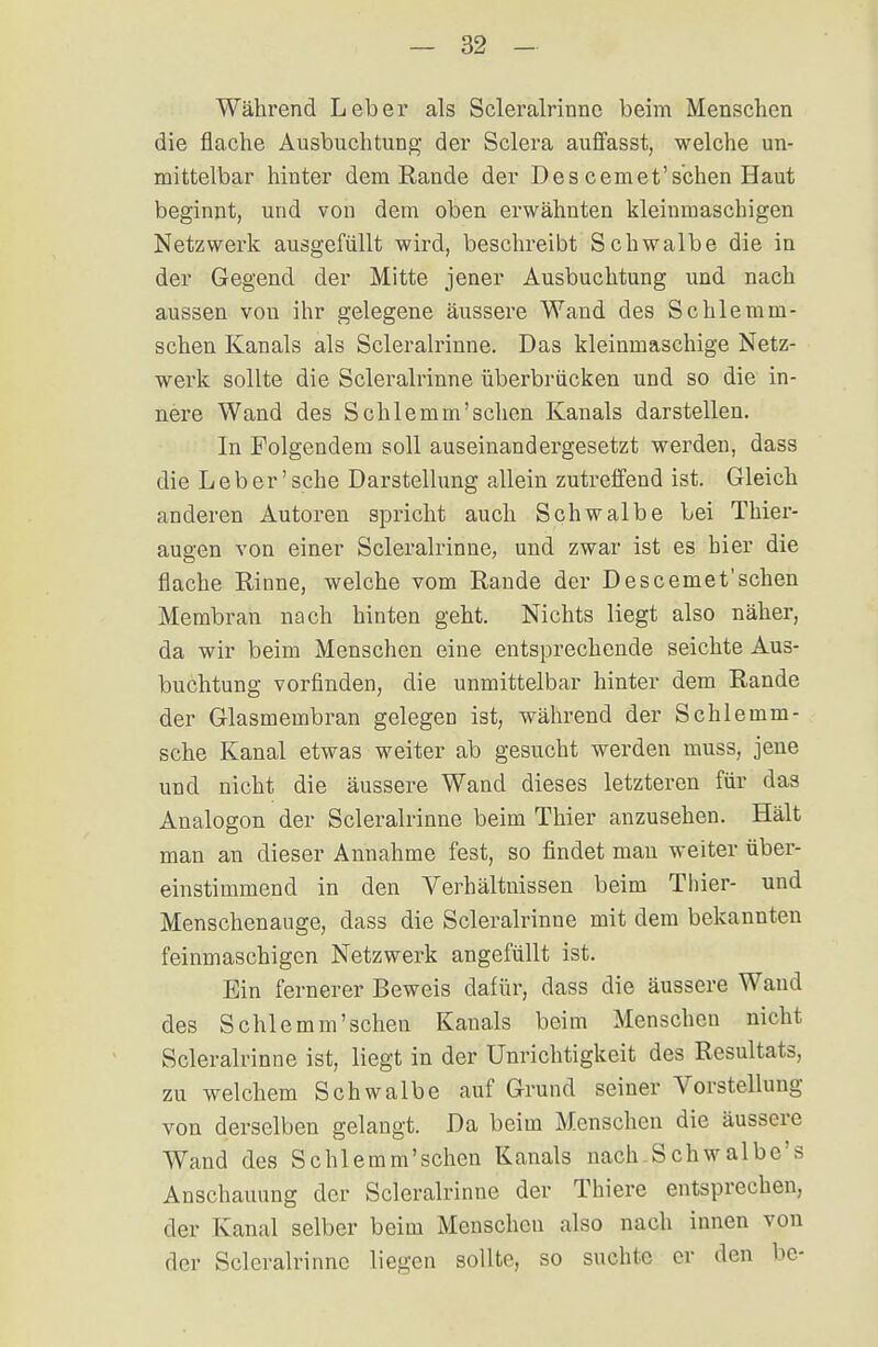 Während Leber als Scleralrinnc beim Menschen die flache Ausbuchtung der Sclera auffasst, welche un- mittelbar hinter dem Rande der Des cemet'sehen Haut beginnt, und von dem oben erwähnten kleinmaschigen Netzwerk ausgefüllt wird, beschreibt Schwalbe die in der Gegend der Mitte jener Ausbuchtung und nach aussen von ihr gelegene äussere Wand des Sehlem ra- schen Kanals als Scleralrinne. Das kleinmaschige Netz- werk sollte die Scleralrinne überbrücken und so die in- nere Wand des Schlemm'schen Kanals darstellen. In Folgendem soll auseinandergesetzt werden, dass die Leb er'sehe Darstellung allein zutreffend ist. Gleich anderen Autoren spricht auch Schwalbe bei Thier- augen von einer Scleralrinne, und zwar ist es hier die flache Rinne, welche vom Rande der Descemet'schen Membran nach hinten geht. Nichts liegt also näher, da wir beim Menschen eine entsprechende seichte Aus- buchtung vorfinden, die unmittelbar hinter dem Rande der Glasmembran gelegen ist, während der Schlemm- sche Kanal etwas weiter ab gesucht werden muss, jene und nicht die äussere Wand dieses letzteren für das Analogon der Scleralrinne beim Thier anzusehen. Hält man an dieser Annahme fest, so findet man weiter über- einstimmend in den Verhältnissen beim Thier- und Menschenauge, dass die Scleralrinne mit dem bekannten feinmaschigen Netzwerk angefüllt ist. Ein fernerer Beweis dafür, dass die äussere Wand des Schlemm'schen Kanals beim Menschen nicht Scleralrinne ist, liegt in der Unrichtigkeit des Resultats, zu welchem Schwalbe auf Grund seiner Vorstellung von derselben gelangt. Da beim Menschen die äussere Wand des Schlemm'schen Kanals nach Schwalbe's Anschauung der Scleralrinne der Thiere entsprechen, der Kanal selber beim Menschen also nach innen von der Scleralrinne liegen sollte, so suchte er den be-