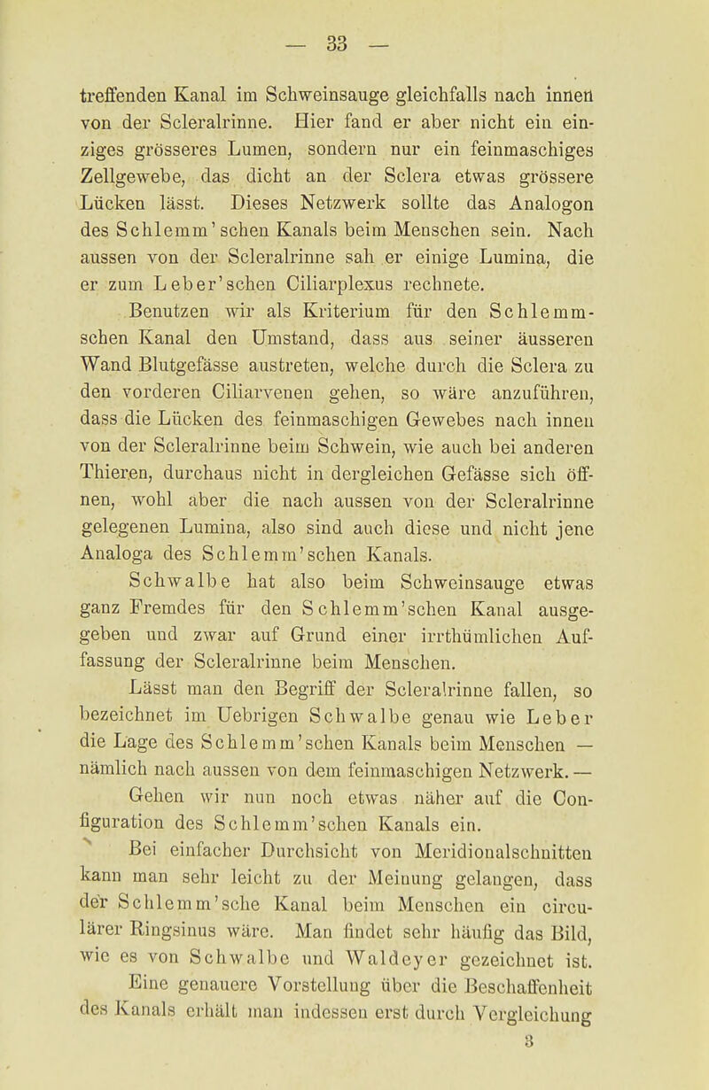 treffenden Kanal im Schweinsauge gleichfalls nach inneü von der Scleralrinne. Hier fand er aber nicht ein ein- ziges grösseres Lumen, sondern nur ein feinmaschiges Zellgewebe, das dicht an der Sclera etwas grössere Lücken lässt. Dieses Netzwerk sollte das Analogon des Schlemm'sehen Kanals beim Menschen sein. Nach aussen von der Scleralrinne sah er einige Lumina, die er zum Leb er'sehen Ciliarplexus rechnete. Benutzen wir als Kriterium für den Schlemm- schen Kanal den Umstand, dass aus seiner äusseren Wand Blutgefässe austreten, welche durch die Sclera zu den vorderen Ciliarvenen gehen, so wäre anzuführen, dass die Lücken des feinmaschigen Gewebes nach innen von der Scleralrinne beim Schwein, wie auch bei anderen Thieren, durchaus nicht in dergleichen Gefässe sich öff- nen, wohl aber die nach aussen von der Scleralrinne gelegenen Lumina, also sind auch diese und nicht jene Analoga des Schlemm'sehen Kanals. Schwalbe hat also beim Schweinsauge etwas ganz Fremdes für den S chlemm'sehen Kanal ausge- geben und zwar auf Grund einer irrthü ullichen Auf- fassung der Scleralrinne beim Menschen. Lässt man den Begriff der Scleralrinne fallen, so bezeichnet im Uebrigen Schwalbe genau wie Leber die Läge des Schle mm'sehen Kanals beim Menschen — nämlich nach aussen von dem feinmaschigen Netzwerk. — Gehen wir nun noch etwas näher auf die Con- figuration des Schlemm'sehen Kanals ein. Bei einfacher Durchsicht von Meridionalschnittcn kann man sehr leicht zu der Meinung gelangen, dass der Schlemm'sehe Kanal beim Menschen ein circu- lärer Ringsinus wäre. Man findet sehr häufig das Bild, wie es von Schwalbe und Waldeyer gezeichnet ist. Eine genauere Vorstellung über die Beschaffenheit des Kanals erhält man indessen erst durch Vergleichung 3