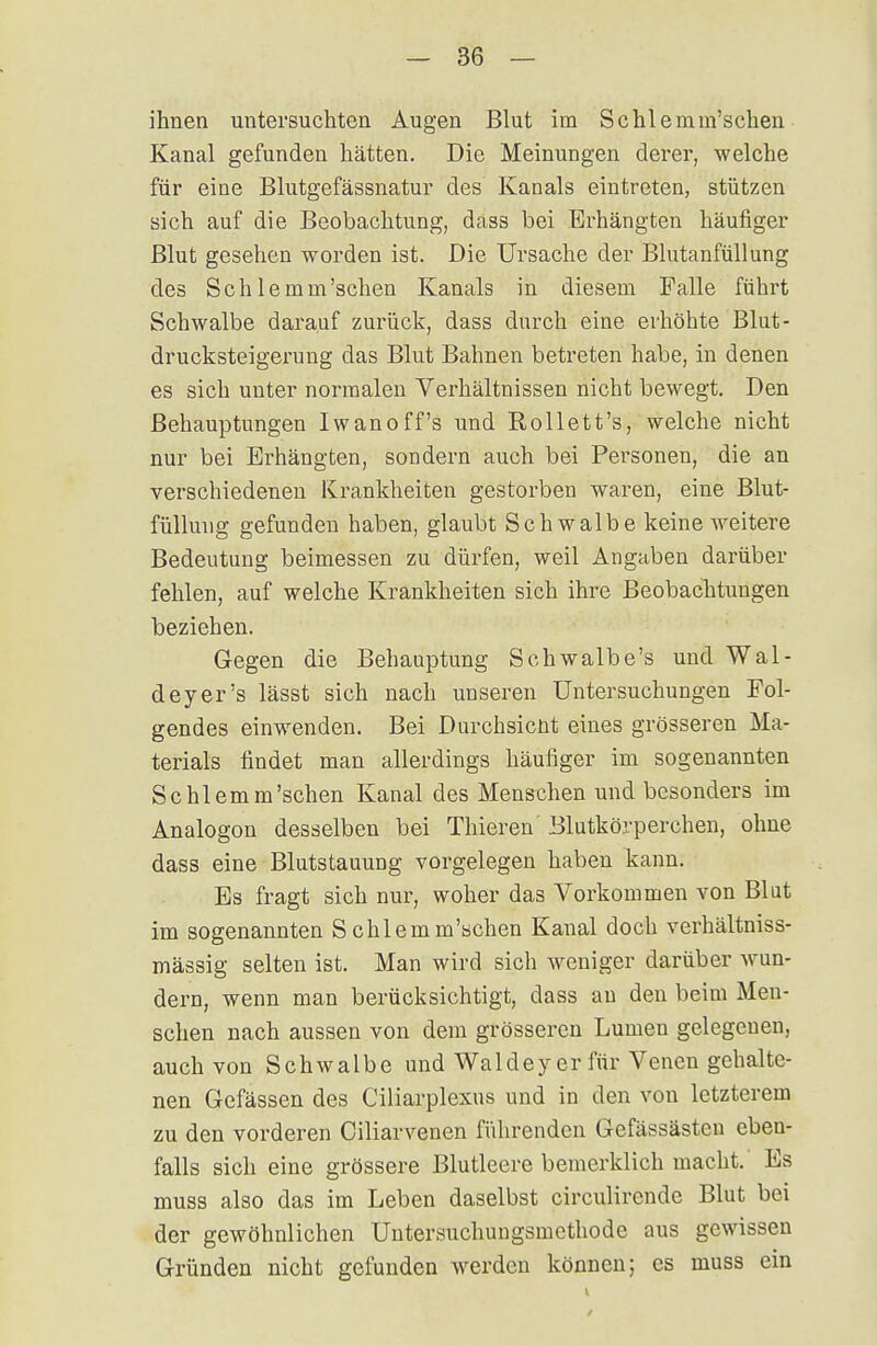 ihnen untersuchten Augen Blut im Schlemm'schen Kanal gefunden hätten. Die Meinungen derer, welche für eine Blutgefässnatur des Kanals eintreten, stützen sich auf die Beobachtung, däss bei Erhängten häufiger Blut gesehen worden ist. Die Ursache der Blutanfüllung des Schlemm'schen Kanals in diesem Falle führt Schwalbe darauf zurück, dass durch eine erhöhte Blut- drucksteigerung das Blut Bahnen betreten habe, in denen es sich unter normalen Verhältnissen nicht bewegt. Den Behauptungen Iwanoff's und Rollett's, welche nicht nur bei Erhängten, sondern auch bei Personen, die an verschiedenen Krankheiten gestorben waren, eine Blut- fülluug gefunden haben, glaubt Schwalbe keine weitere Bedeutung beimessen zu dürfen, weil Angaben darüber fehlen, auf welche Krankheiten sich ihre Beobachtungen beziehen. Gegen die Behauptung Schwalbe's und Wal- deyer's lässt sich nach unseren Untersuchungen Fol- gendes einwenden. Bei Durchsicnt eines grösseren Ma- terials findet man allerdings häufiger im sogenannten Schlemm'schen Kanal des Menschen und besonders im Analogon desselben bei Thieren Blutkörperchen, ohne dass eine Blutstauung vorgelegen haben kann. Es fragt sich nur, woher das Vorkommen von Blut im sogenannten Schlemm'schen Kanal doch verhältniss- mässig selten ist. Man wird sich weniger darüber wun- dern, wenn man berücksichtigt, dass au den beim Men- schen nach aussen von dem grösseren Lumen gelegenen, auch von Schwalbe und Waldey er für Venen gehalte- nen Gefässen des Ciliarplexus und in den von letzterem zu den vorderen Ciliarvenen führenden Gefässästen eben- falls sich eine grössere Blutleere bemerklich macht.' Es muss also das im Leben daselbst circulirende Blut bei der gewöhnlichen Untersuchungsmethode aus gewissen Gründen nicht gefunden werden können; es muss ein