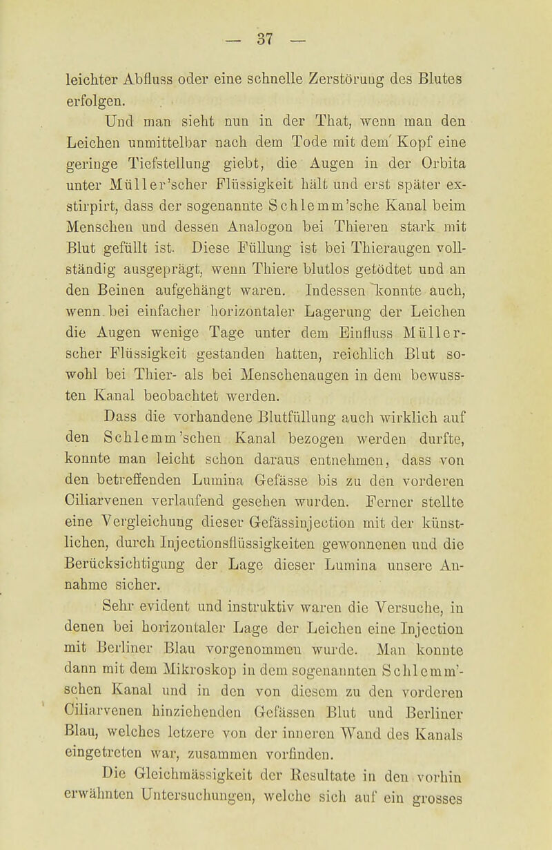 leichter Abfluss oder eine schnelle Zerstörung des Blutes erfolgen. Und man sieht nun in der That, wenn man den Leichen unmittelbar nach dem Tode mit dem' Kopf eine geringe Tiefstellung giebt, die Augen in der Orbita unter Müll er'scher Flüssigkeit hält und erst später ex- stirpirt, dass der sogenannte Sohle mm'sehe Kanal beim Menschen und dessen Analogon bei Thieren stark mit Blut gefüllt ist. Diese Füllung ist bei Thieraugen voll- ständig ausgeprägt, wenn Thiere blutlos getödtet und an den Beinen aufgehängt waren. Indessen konnte auch, wenn, bei einfacher horizontaler Lagerung der Leichen die Augen wenige Tage unter dem Einfluss Müller- scher Flüssigkeit gestanden hatten, reichlich Blut so- wohl bei Thier- als bei Menschenaagen in dem bewuss- ten Kanal beobachtet werden. Dass die vorhandene Blutfüllung auch wirklich auf den Schlemm'sehen Kanal bezogen werden durfte, konnte man leicht schon daraus entnehmen, dass von den betreffenden Lumina Gefässe bis zu den vorderen Ciliarvenen verlaufend gesehen wurden. Ferner stellte eine Vergleichung dieser Gefässinjection mit der künst- lichen, durch Injectionsflüssigkeiten gewonnenen und die Berücksichtigung der Lage dieser Lumina unsere An- nahme sicher. Sehr evident und instruktiv waren die Versuche, in denen bei horizontaler Lage der Leichen eine Injection mit Berliner Blau vorgenommen wurde. Man konnte dann mit dem Mikroskop in dem sogenannten Schlemm'- schen Kanal und in den von diesem zu den vorderen Ciliarvenen hinziehenden Gefässcn Blut und Berliner Blau, welches letzere von der inneren Wand des Kanals eingetreten war, zusammen vorfinden. Die Gleichmässigkeit der Resultate in den vorhin erwähnten Untersuchungen, welche sich auf ein grosses