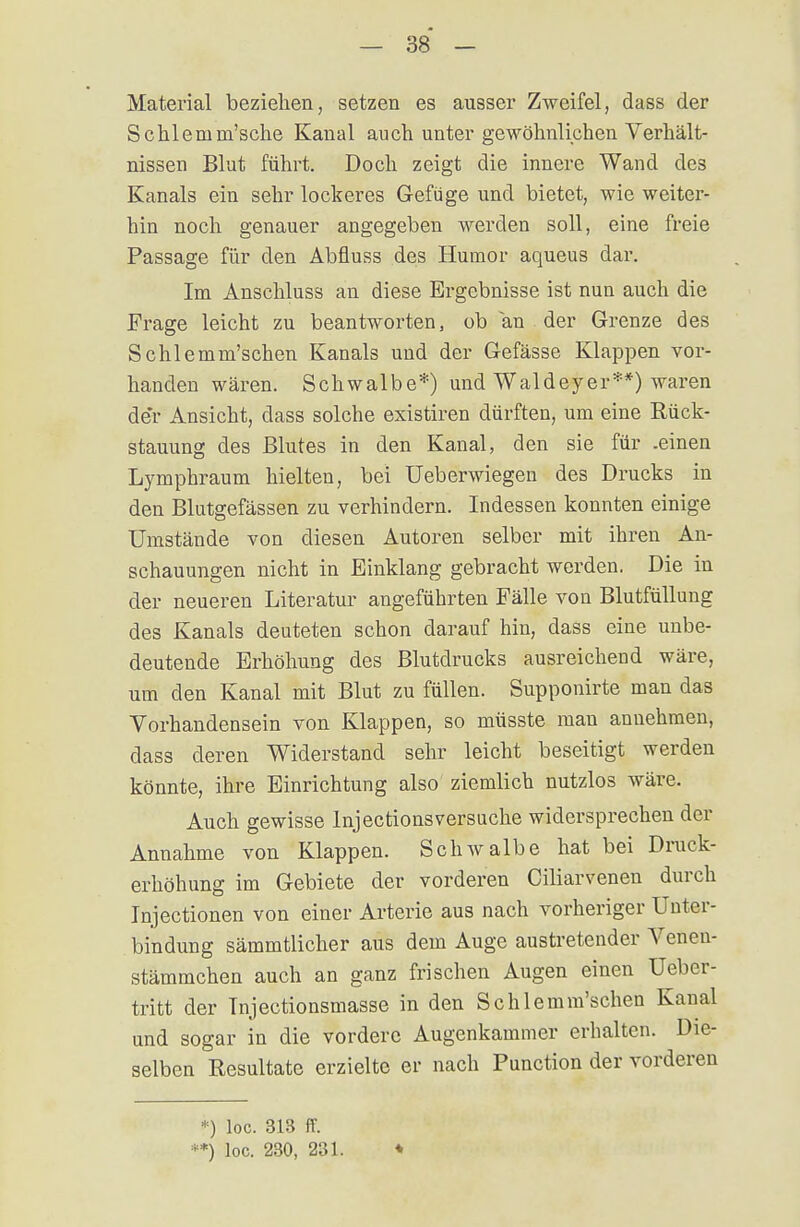 Material beziehen, setzen es ausser Zweifel, dass der Schleinm'sche Kanal auch unter gewöhnlichen Verhält- nissen Blut führt. Doch zeigt die innere Wand des Kanals ein sehr lockeres Gefüge und bietet, wie weiter- hin noch genauer angegeben werden soll, eine freie Passage für den Abfluss des Humor aqueus dar. Im Anschluss an diese Ergebnisse ist nun auch die Frage leicht zu beantworten, ob an der Grenze des Schlemm'schen Kanals und der Gefässe Klappen vor- handen wären. Schwalbe*) und Waldeyer**) waren de*r Ansicht, dass solche existiren dürften, um eine Rück- stauung des Blutes in den Kanal, den sie für .einen Lymphraum hielten, bei Ueberwiegen des Drucks in den Blutgefässen zu verhindern. Indessen konnten einige Umstände von diesen Autoren selber mit ihren An- schauungen nicht in Einklang gebracht werden. Die in der neueren Literatur angeführten Fälle von Blutfüllung des Kanals deuteten schon darauf hin, dass eine unbe- deutende Erhöhung des Blutdrucks ausreichend wäre, um den Kanal mit Blut zu füllen. Supponirte man das Vorhandensein von Klappen, so müsste man annehmen, dass deren Widerstand sehr leicht beseitigt werden könnte, ihre Einrichtung also ziemlich nutzlos wäre. Auch gewisse Inj ectionsversuche widersprechen der Annahme von Klappen. Schwalbe hat bei Druck- erhöhung im Gebiete der vorderen Ciliarvenen durch Injectionen von einer Arterie aus nach vorheriger Unter- bindung sämmtlicher aus dem Auge austretender Venen- stämmchen auch an ganz frischen Augen einen Ueber- tritt der Tnjectionsmasse in den Schlemm'schen Kanal und sogar in die vordere Augenkammer erhalten. Die- selben Resultate erzielte er nach Punction der vorderen *) loc. 313 ff. **) loc. 230, 231. ♦