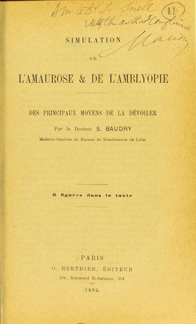 SIMULATION DE L'AMAUROSE & DE L'AMBLYOPIE DES PRINCIPAUX MOYENS DE LA DÉVOILER Par le Docteur S. BAUDRY Médecin-Oculiste du Bureau de Bienfaisance J« Lille. î$ fissures daus le t»x.te PARIS 0. BERTHIER. ÉDITEUR lO'l, Boulovai'd St-Germain . 104 1 883.