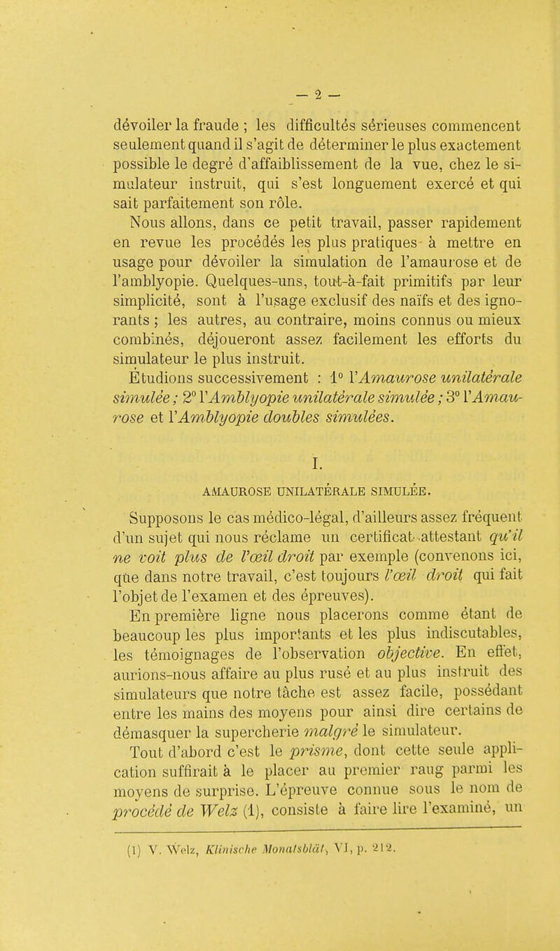 dévoiler la fraude ; les difficultés sérieuses commencent seulement quand il s'agit de déterminer le plus exactement possible le degré d'affaiblissement de la vue, chez le si- mulateur instruit, qui s'est longuement exercé et qui sait parfaitement son rôle. Nous allons, dans ce petit travail, passer rapidement en revue les procédés les plus pratiques à mettre en usage pour dévoiler la simulation de l'amaui ose et de l'amblyopie. Quelques-uns, tou-t-à-fait primitifs par leur simplicité, sont à l'usage exclusif des naïfs et des igno- rants ; les autres, au contraire, moins connus ou mieux combinés, déjoueront assez facilement les efforts du simulateur le plus instruit. Etudions successivement : 1° VAmaurose unilatérale simulée ; 2° VAmblyopie unilatérale simulée ; 3 VAmau- rose et VAmblyopie doubles simulées. I. AMADROSE UNILATÉRALE SIMULÉE. Supposons le cas médico-légal, d'ailleurs assez fréquent d'un sujet qui nous réclame un certificat attestant qu'il ne voit plus de l'œil droit par exemple (convenons ici, qtie dans notre travail, c'est toujours l'œil droit qui fait l'objet de l'examen et des épreuves). En première ligne nous placerons comme étant de beaucoup les plus importants et les plus indiscutables, les témoignages de l'observation objective. En eflét, aurions-nous affaire au plus rusé et au plus instruit des simulateurs que notre tâche est assez facile, possédant entre les mains des moyens pour ainsi dire certains de démasquer la supercherie malgré le simulateur. Tout d'abord c'est le prisme, dont cette seule appli- cation suffirait à le placer au premier rang parmi les moyens de surprise. L'épreuve connue sous le nom de procédé de Welz (1), consiste à faire lire l'examiné, un (1) V. \Vp1s:, Klinische Mouatsblàt, VI, p. •î\-l.