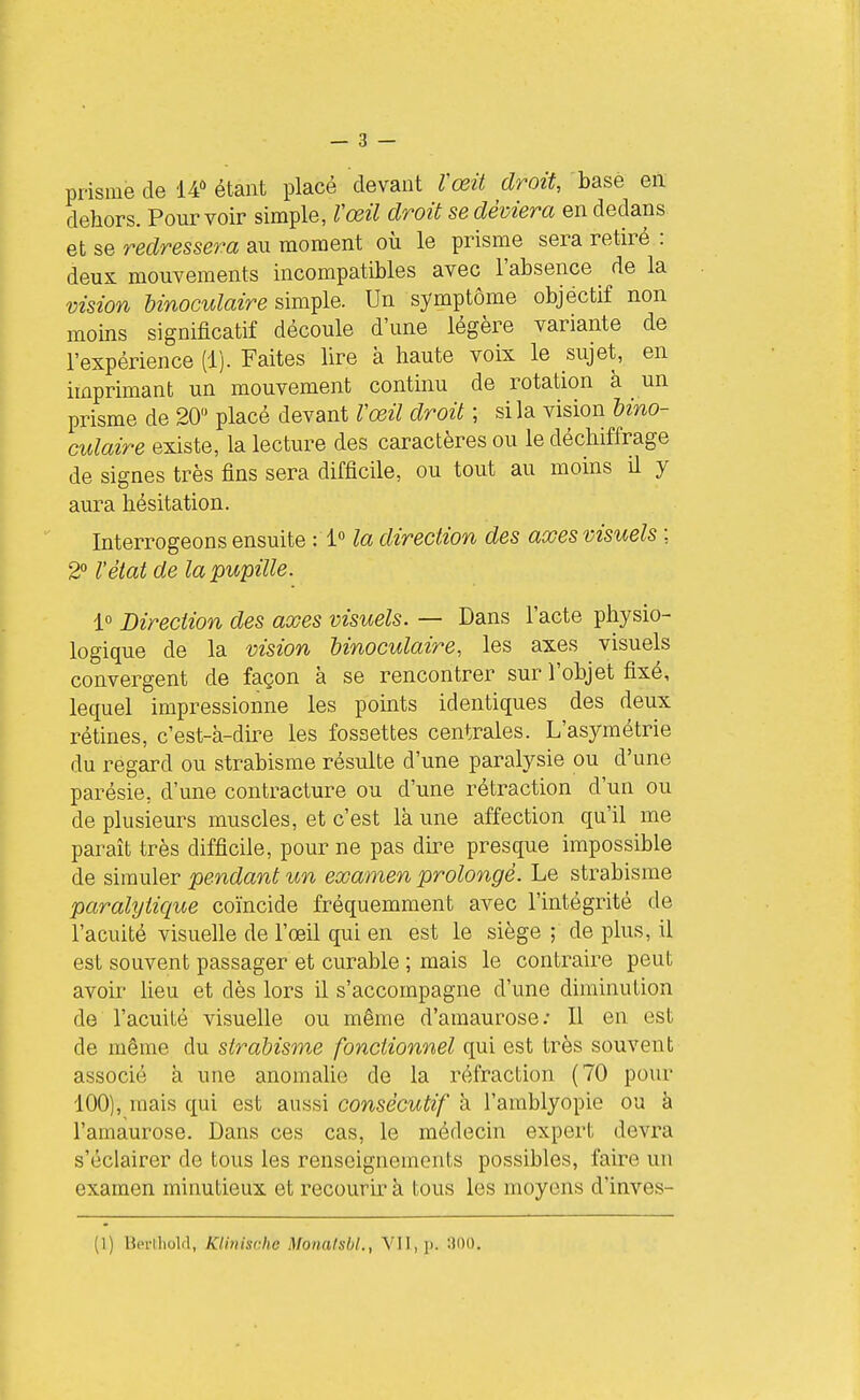 prisme de 14 étant placé devant Vœit droit, basé en dehors. Pourvoir simple, Vœil droit se déviera en dedans et se redressera au moment où le prisme sera retiré : deux mouvements incompatibles avec l'absence de la vision binoculaire simple. Un symptôme objectif non moins significatif découle d'une légère variante de l'expérience (1). Faites lire à haute voix le sujet, en imprimant un mouvement continu de rotation à un prisme de 20 placé devant rœil droit ; si la vision bino- culaire existe, la lecture des caractères ou le déchiffrage de signes très fins sera difficile, ou tout au moins il y aura hésitation. Interrogeons ensuite : 1» la direction des axes visuels ; 2° l'état de la pupille. 1° Direction des axes visuels. — Dans l'acte physio- logique de la vision binoculaire, les axes visuels convergent de façon à se rencontrer sur l'objet fixé, lequel impressionne les points identiques des deux rétines, c'est-à-dire les fossettes centrales. L'asymétrie du regard ou strabisme résulte d'une paralysie ou d'une parésie, d'une contracture ou d'une rétraction d'un ou de plusieurs muscles, et c'est là une affection qu'il me paraît très difficile, pour ne pas dire presque impossible de simuler pendant un examen prolongé. Le strabisme paralyiiqite coïncide fréquemment avec l'intégrité de l'acuité visuelle de l'œil qui en est le siège ; de plus, il est souvent passager et curable ; mais le contraire peut avoir lieu et dès lors il s'accompagne d'une diminution de l'acuité visuelle ou même d'amaurose; Il en est de même du strabisme fonctionnel qui est très souvent associé à une anomalie de la réfraction (70 pour 100), mais qui est aussi consécutif à l'amblyopie ou à l'amaurose. Dans ces cas, le médecin expert devra s'éclairer de tous les renseignements possibles, faire un examen minutieux et recourir à tous les moyens d'inves- (1) Bpi-lliolfl, KUnische Monalsbl., VII, p. :300.