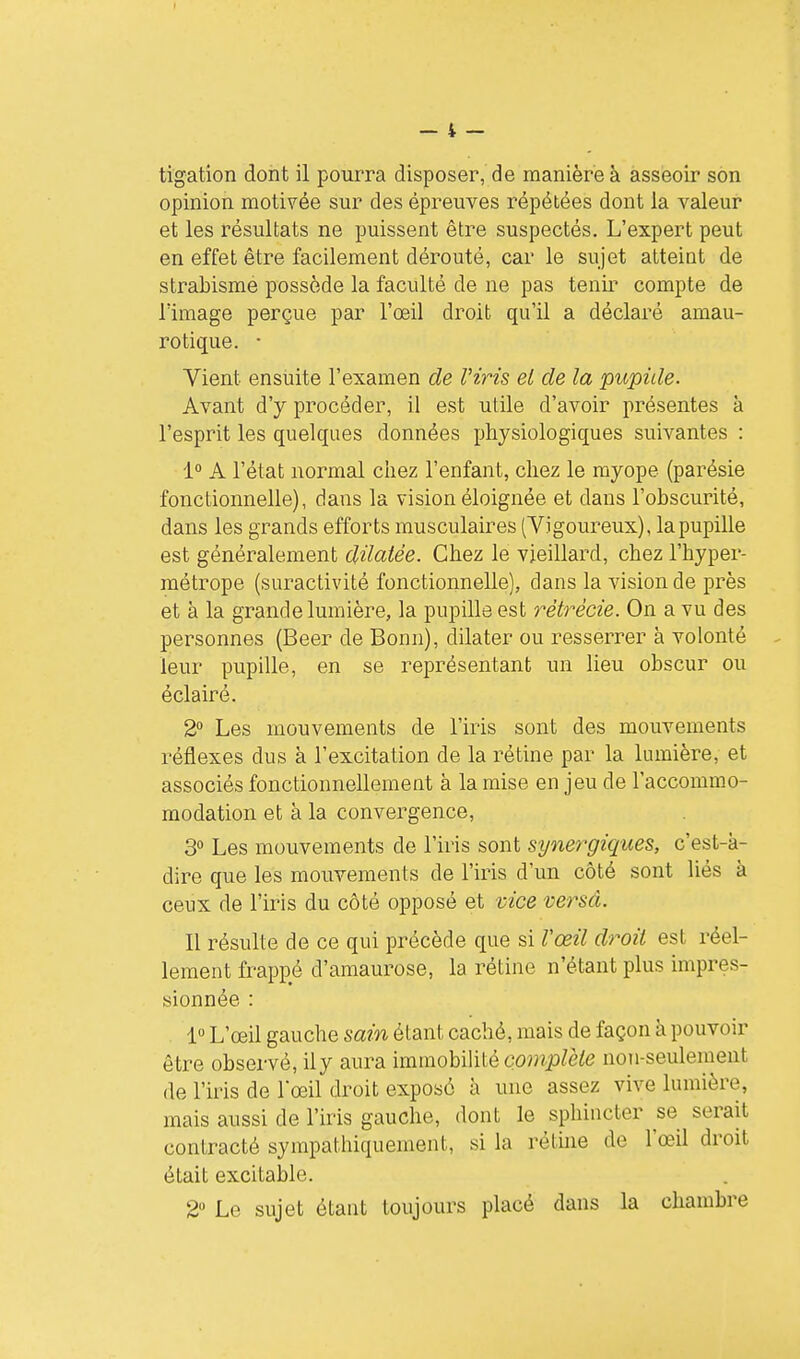 tigation dont il pourra disposer, de manière à asseoir son opinion motivée sur des épreuves répétées dont la valeur et les résultats ne puissent être suspectés. L'expert peut en effet être facilement dérouté, car le sujet atteint de strabisme possède la faculté de ne pas tenir compte de lïmage perçue par l'œil droit qu'il a déclaré amau- rotique. • Vient ensuite l'examen de Viris el de la pupille. Avant d'y procéder, il est utile d'avoir présentes à l'esprit les quelques données physiologiques suivantes : 1° A l'état normal chez l'enfant, chez le myope (parésie fonctionnelle), dans la vision éloignée et dans l'obscurité, dans les grands efforts musculaires (Vigoureux), la pupille est généralement dilatée. Chez le vieillard, chez l'hyper- métrope (suractivité fonctionnelle), dans la vision de près et à la grande lumière, la pupille est rètrècie. On a vu des personnes (Beer de Bonn), dilater ou resserrer à volonté leur pupille, en se représentant un lieu obscur ou éclairé. 2 Les mouvements de l'iris sont des mouvements réflexes dus à l'excitation de la rétine par la lumière, et associés fonctionnellement à la mise en jeu de l'accommo- modation et à la convergence, 3 Les mouvements de l'iris sont synef^giques, c'est-à- dire que les mouvements de l'iris d'un côté sont liés à ceux de l'iris du côté opposé et vice versâ. Il résulte de ce qui précède que si l'œil droit est réel- lement frappé d'amaurose, la rétine n'étant plus impres- sionnée : 1» L'œil gauche sain étant caché, mais de façon à pouvoir être observé, iiy aura immoh'Mè complète non-seulement de l'iris de l'œil droit exposé à une assez vive lumière, mais aussi de l'iris gauche, dont le sphincter se serait contracté sympathiquement, si la rétme de l'œil droit était excitable. 2» Le sujet étant toujours placé dans la chambre