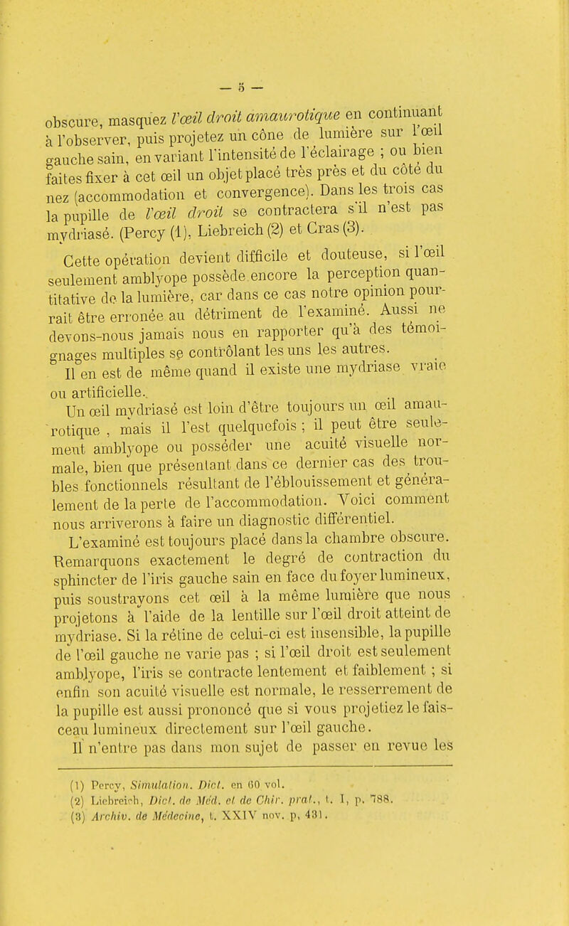 obscure, masquez Vœil droit amaurolique en contmuan à l'observer, puis projetez un cône de lumière sur lœii gauche sain, en variant l'intensité de l'éclairage ; ou bien faites fixer à cet œil un objet placé très près et du cote du nez (accommodation et convergence). Dans les trois cas la pupille de Vœil droit se contractera s il n'est pas mydriasé. (Percy (1), Liebreich(2) et Gras (3). Cette opération devient difficile et douteuse, si l'œil seulement amblyope possède encore la perception quan- titative do. la lumière, car dans ce cas notre opinion pour- rait être erronée au détriment de l'exammé. Aussi ne devons-nous jamais nous en rapporter qu'à des témoi- gnantes multiples se contrôlant les uns les autres. iren est de même quand il existe une mydriasé vraie ou artificielle.. Un œil mvdriasé est loin d'être toujours un œil amau- rotique , mais il l'est quelquefois; il peut être seule- rae\it amblyope ou posséder une acuité visuelle nor- male, bien que présentant dans ce dernier cas des trou- bles fonctionnels résultant de l'éblouissement et généra- lement de la perte de l'accommodation. Voici comment nous arriverons à faire un diagnostic différentiel. L'examiné est toujours placé clans la chambre obscure. Remarquons exactement le degré de contraction du sphincter de l'iris gauche sain en face du foyer lumineux, puis soustrayons cet œil à la même lumière que nous projetons à l'aide de la lentille sur l'œil droit atteint de mydriasé. Si la rétine de celui-ci est insensible, la pupille de l'œil gauche ne varie pas ; si l'œil droit est seulement amblyope, l'iris se contracte lentement et faiblement ; si enfin son acuité visuelle est normale, le resserrement de la pupille est aussi prononcé que si vous projetiez le fais- ceau lumineux directement sur l'œil gauche. Il n'entre pas dans mon sujet de passer en revue les (1) Percy, Simulation. Dicl. en 00 vol. (2) Liebreii-h, Dicl. rie Mcd. cl de Chir. praf., t. I, p. 788.