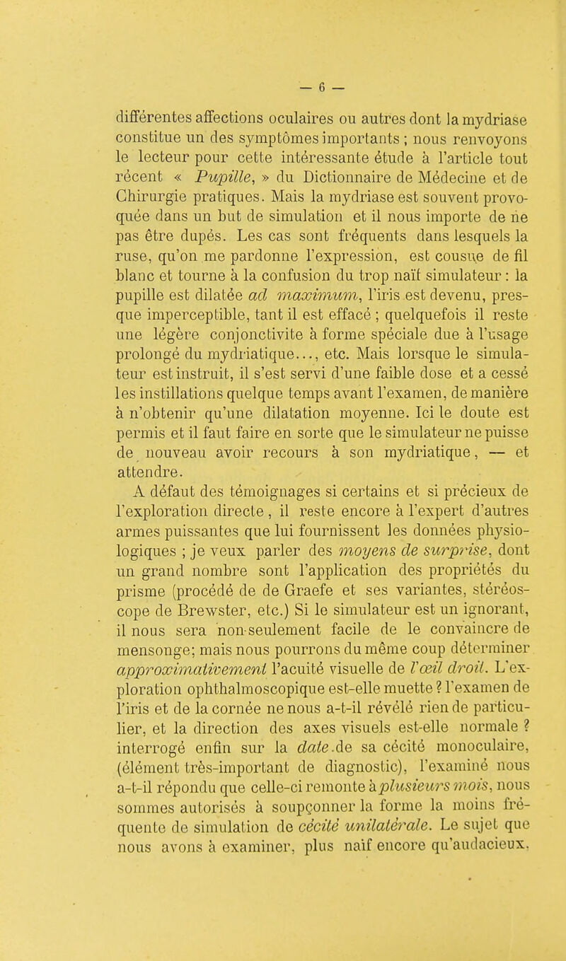 différentes affections oculaires ou autres dont la mydriase constitue un des symptômes importants ; nous renvoyons le lecteur pour cette intéressante étude à l'article tout récent « Pupille, » du Dictionnaire de Médecine et de Chirurgie pratiques. Mais la mydriase est souvent provo- quée dans un but de simulation et il nous importe de rie pas être dupés. Les cas sont fréquents dans lesquels la ruse, qu'on me pardonne l'expression, est cousue de fil blanc et tourne à la confusion du trop naît simulateur : la pupille est dilatée ad maximum, l'iris est devenu, pres- que imperceptible, tant il est effacé ; quelquefois il reste une légère conjonctivite à forme spéciale due à l'usage prolongé du mydriatique..., etc. Mais lorsque le simula- teur est instruit, il s'est servi d'une faible dose et a cessé les instillations quelque temps avant l'examen, de manière à n'obtenir qu'une dilatation moyenne. Ici le doute est permis et il faut faire en sorte que le simulateur ne puisse de nouveau avoir recours à son mydriatique, — et attendre. A défaut des témoignages si certains et si précieux de l'exploration directe, il reste encore à l'expert d'autres armes puissantes que lui fournissent les données physio- logiques ; je veux parler des moyens de surprise, dont un grand nombre sont l'application des propriétés du prisme (procédé de de Graefe et ses variantes, stéréos- cope de Brewster, etc.) Si le simulateur est un ignorant, il nous sera non seulement facile de le convaincre de mensonge; mais nous pourrons du même coup déterminer approximativement l'acuité visuelle de Vœil droit. L'ex- ploration ophthalmoscopique est-elle muette ? l'examen de l'iris et de la cornée ne nous a-t-il révélé rien de particu- lier, et la direction des axes visuels est-elle normale ? interrogé enfin sur la dateÂQ sa cécité monoculaire, (élément très-important de diagnostic), l'examiné nous a-t-il répondu que celle-ci remonte aplusieurs mois, nous sommes autorisés à soupçonner la forme la moins fré- quente de simulation de cécité unilatérale. Le sujet que nous avons à examiner, plus naïf encore qu'audacieux.