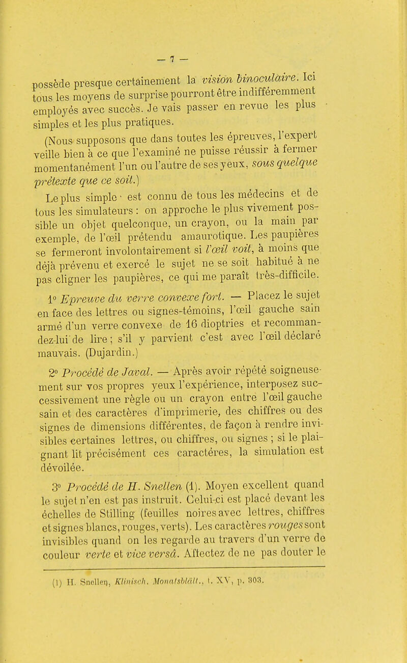 possède presque certainement la vision binoculaire. Ici tons les moyens de surprise pourront être indifféremment employés avec succès. Je vais passer en revue les plus ■ simples et les plus pratiques. (Nous supposons que dans toutes les épreuves, l'expert veille bien à ce que l'examiné ne puisse réussir à fermer momentanément l'un ou l'autre de ses yeux, sous quelque prétexte que ce soit.) Le plus simple • est connu de tous les médecins et de tous les simulateurs : on approche le plus vivement pos- sible un objet quelconque, un crayon, ou la main par exemple, de l'œil prétendu amaurotique. Les paupières se fermeront involontairement si rœil voit, à moins que déjà prévenu et exercé le sujet ne se soit habitué à ne pas chgner les paupières, ce qui me paraît très-difficile. 1» Epreuve du verrue convexe fort. — Placez le sujet en face des lettres ou signes-témoins, l'œil gauche sain armé d'un verre convexe de 16 dioptries et recomman- dez-lui'de lire; s'il y parvient c'est avec l'œil déclaré mauvais. (Dujardin.) 2° Procédé de Javal. — Après avoir répété soigneuse- ment sur vos propres yeux l'expérience, interposez suc- cessivement une règle ou un crayon entre l'œil gauche sain et des caractères d'imprimerie, des chiffres ou des signes de dimensions différentes, de façon à rendre invi- sibles certaines lettres, ou chiffres, ou signes ; si le plai- gnant lit précisément ces caractères, la simulation est dévoilée. 3° Procédé de H. Snellen (1). Moyen excellent quand le sujet n'en est pas instruit. Celui-ci est placé devant les échelle? de Stilliug (feuilles noires avec lettres, chiffres et signes blancs, rouges, verts). Les caractères rowgressont invisibles quand on les regarde au travers d'un verre de couleur verte et vice versâ. Aftectez de ne pas douter le