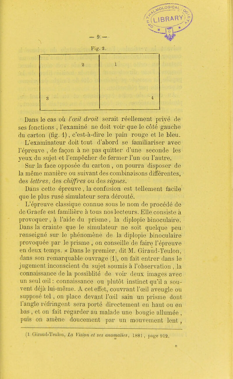 Fiff. 2. Dans le cas où l'œil droit serait réellement privé de ses fonctions , l'examiné ne doit voir que le côté gauche du carton (fig. 1), c'est-à-dire le pain rouge et le bleu. L'examinateur doit tout d'abord se familiariser avec l'épreuve , de façon à ne pas quitter d'une seconde les yeux du sujet et l'empêcher de fermer l'un ou l'autre. Sur la face opposée du carton , on pourra disposer de la même manière ou suivant des combinaisons différentes, des lettres, des chiffres ou des signes. Dans cette épreuve , la confusion est tellement facile que le plus rusé simulateur sera dérouté. L'épreuve classique connue sous le nom de procédé de do Graefe est familière à tous nos lecteurs. Elle consiste à provoquer, à l'aide du prisme , la diplopie binoculaire. Dans la crainte que le simulateur ne soit quelque peu renseigné sur le phénomène de la diplopie binoculaire provoquée par le prisme , on conseille de faire l'épreuve en deux temps,. « Dans le premier, dit M. Giraùd-Teulon, dans son remarquable ouvrage (1), on fait entrer dans le jugement inconscient du sujet soumis à l'observation , la connaissance de la possiblité de voir deux images avec un seul œil : connaissance ou plutôt instinct qu'il a sou- vent déjà lui-même. A cet effet, couvrant l'œil aveugle ou supposé tel, on place devant l'œil sain un prisme dont l'angle réfringent sera porté directement en haut ou en bas , et on fait regarder au malade une bougie allumée , puis on amène doucement par un mouvement lent, (1 Giraud-Tculon, La Vision o( ses anomalies, 1881 , piig-e 912.