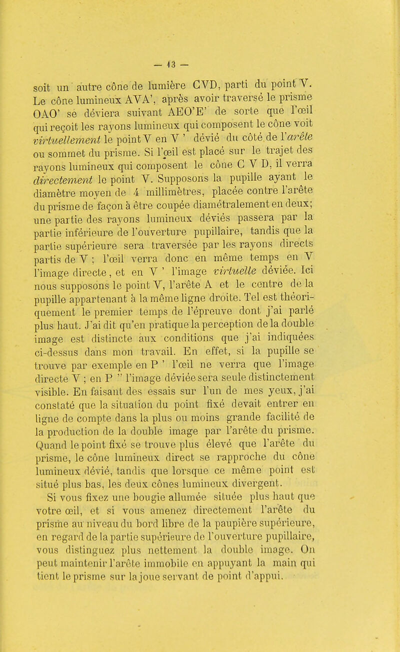 — -13 — soit un' autre cône de lumière GVD, parti du point V. Le cône lumineux AVA', après avoir traversé le prisme OAO' se déviera suivant AEO'E' de sorte que l'œil qui reçoit les rayons lumineux qui composent le cône voit virticellement le ])omtY en Y ' dévié du côté de l'aré^e ou sommet du prisme. Si l'œil est placé sur le trajet des rayons lumineux qui composent le cône GVD, il verra directement le point V. Supposons la pupille ayant ^le diamètre moyen de 4 millimètres, placée contre l'arête du prisme de façon à être coupée diamétralement en deux; une partie des rayons lumineux déviés passera par la partie inférieure de l'ouverture pupillaire, tandis que la partie supérieure sera traversée par les rayons directs partis de V ; l'œil verra donc en même temps en V l'image directe, et en V ' l'image virtuelle déviée. Ici nous supposons le point V, l'arête A et le centre de la pupille appartenant à la même ligne droite. Tel est théori- quement le premier temps de l'épreuve dont j'ai parlé plus haut. J'ai dit qu'en pratique la perception de la double image est distincte aux conditions que j'ai indiquées ci-dessus dans mon travail. En effet, si la pupille se trouve par exemple en P ' l'œil ne verra que l'image directe V ; en P  l'image déviée sera seule distinctement visible. En faisant des essais sur l'un de mes yeux, j'ai constaté que la situation du point fixé devait entrer en ligne de compte dans la plus ou moins grande facilité de la production de la double image par l'arête du prisme. Quand le point fixé se trouve plus élevé que l'arête du prisme, le cône lumineux direct se rapproche du cône lumineux dévié, tandis que lorsque ce même point est situé plus bas, les deux cônes lumineux divergent. Si vous fixez une bougie allumée située plus haut que votre œil, et si vous amenez directement l'arête du prisme au niveau du bord libre de la paupière supérieure, en regard de la partie supérieure de l'ouverture pupillaire, vous distinguez plus nettement la double image. On peut maintenir l'arête immobile en appuyant la main qui tient le prisme sur la joue servant de point d'appui.