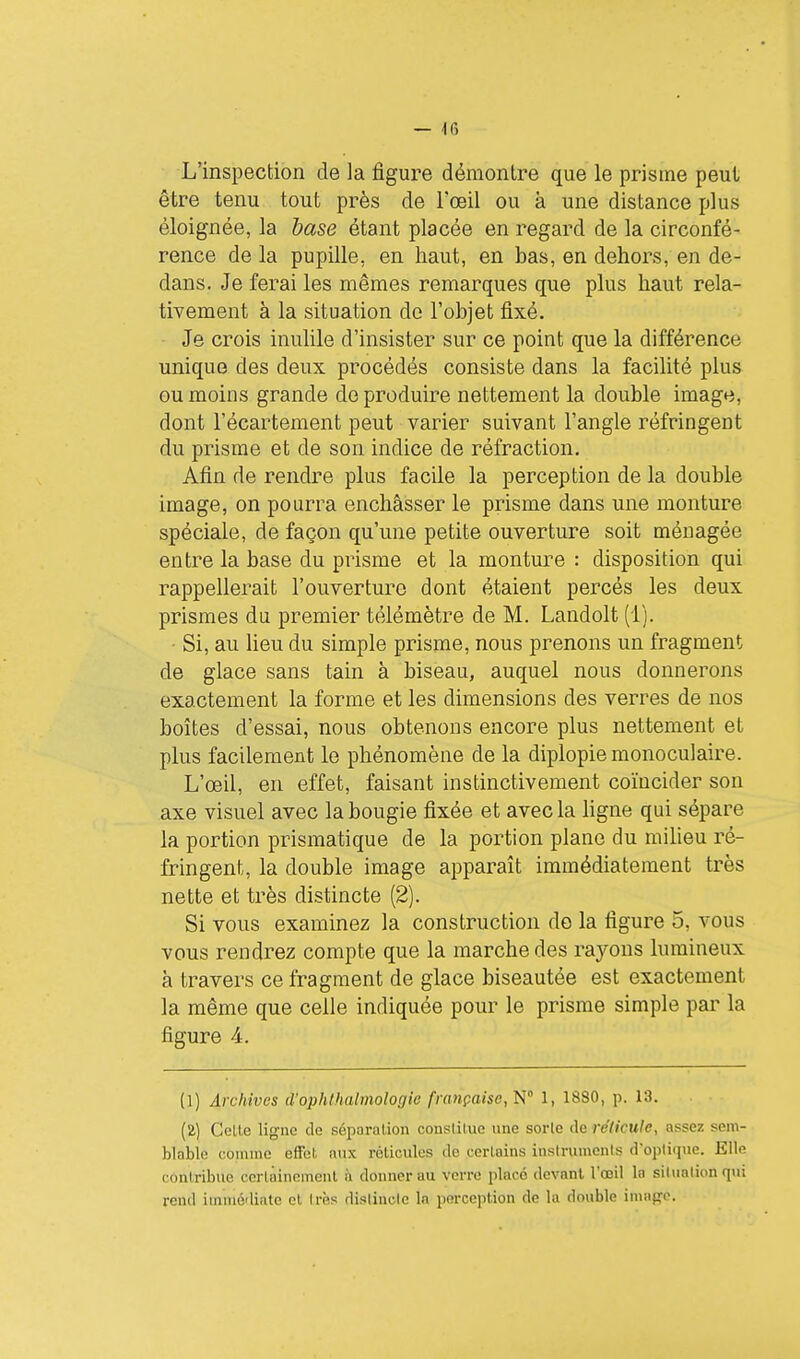 — Ifi L'inspection de la figure démontre que le prisme peul être tenu tout près de l'œil ou à une distance plus éloignée, la base étant placée en regard de la circonfé- rence de la pupille, en haut, en bas, en dehors, en de- dans. Je ferai les mêmes remarques que plus haut rela- tivement à la situation do l'objet fixé. Je crois inutile d'insister sur ce point que la différence unique des deux procédés consiste dans la facilité plus ou moins grande do produire nettement la double image, dont l'écartement peut varier suivant l'angle réfringent du prisme et de son indice de réfraction. Afin de rendre plus facile la perception de la double image, on pourra enchâsser le prisme dans une monture spéciale, de façon qu'une petite ouverture soit ménagée entre la base du prisme et la monture : disposition qui rappellerait l'ouverture dont étaient percés les deux prismes du premier télémètre de M. Landolt (1). ■ Si, au lieu du simple prisme, nous prenons un fragment de glace sans tain à biseau, auquel nous donnerons exactement la forme et les dimensions des verres de nos boîtes d'essai, nous obtenons encore plus nettement et plus facilement le phénomène de la diplopie monoculaire. L'œil, en effet, faisant instinctivement coïncider son axe visuel avec la bougie fixée et avec la hgne qui sépare la portion prismatique de la portion plane du miUeu ré- fringent, la double image apparaît immédiatement très nette et très distincte (2). Si vous examinez la construction do la figure 5, vous vous rendrez compte que la marche des rayons lumineux à travers ce fragment de glace biseautée est exactement la même que celle indiquée pour le prisme simple par la figure 4. (1) Archives d'ophthalmologie française, W 1, 1880, p. 13. (a) Celte ligne de séparation constitue une sorte de réticule, assez sem- ■ blable comme effet aux réticules de certains instruments d'optique. Elle contribue certainement h donner au verre placé devant l'oeil la silualionqui rend immédiate cl Irès dislincle In perception de la double imapfo.