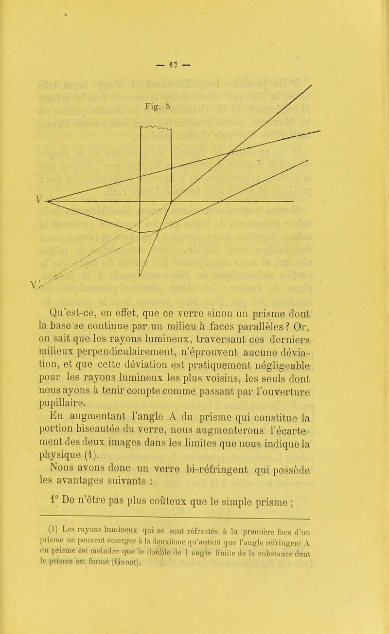 Qu'est-ce, en efiet, que ce verre sinon un prisme dont la base se continue par un milieu à faces parallèles ? Or, on sait que les rayons lumineux, traversant ces derniers milieux perpendiculairement, n'éprouvent aucune dévia- tion, et que cette déviation est pratiquement négligeable pour les rayons lumineux les plus voisins, les seuls dont nous ayons à tenir compte comme passant par l'ouverture pupillaire. En augmentant l'angle A du prisme qui constitue la portion biseautée du verre, nous augmenterons l'écarte- ment des deux images dans les limites que nous indique la physique (1). Nous avons donc un verre bi-réfringent qui possède les avantages suivants : 1° De n'être pas plus coûteux que le simple prisme ; (1) Los rayons lumineux qui se sonl rôfraclés à la première face d'un prisme ne peuvent émerjrer à la deuxième qu'autant rjuo l'angle réfringent A (lu prisme est moindre que le double de 1 angie limile de la subslancc dont le prisme esl forme (Ganot).