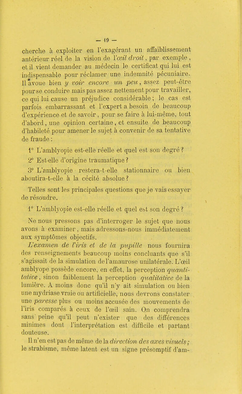 cherche à exploiter en l'exagérant un affaiblissement antérieur réel de la vision de Yœil droit, par exemple , et il vient demander au médecin le certificat qui lui est indispensable pour réclamer une indemnité pécuniaire. 11 avoue bien y voir encore un peu, assez peut-être pour se conduire mais pas assez nettement pour travailler, ce qui lui cause un préjudice considérable ; le cas est parfois embarrassant et l'expert a besoin de beaucoup d'expérience et de savoir, pour se faire à lui-même, tout d'abord, une opinion certaine, et ensuite de beaucoup d'habileté pour amener le sujet à convenir de sa tentative de fraude : r L'amblyopie est-elle réelle et quel est son degré? 2° Est-elle d'origine trauraatique? 3° L'amblyopie restera-t-elle stationnaire ou bien aboutira-t-elle à la cécité absolue ? Telles sont les principales questions que je vais essayer de résoudre. 1 L'amblyopie est-elle réelle et quel est son degré ? Ne nous pressons pas d'interroger le sujet que nous avons à examiner, mais adressons-nous immédiatement aux symptômes objectifs. Lexamen de Viris et de la pupille nous fournira des renseignements beaucoup moins concluants que s'il s'agissait de la simulation del'amaurose unilatérale. L'œil amblyope possède encore, en effet, la perception quanti- tative , sinon faiblement la perception qualitative de la lumière. A moins donc qu'il n'y ait simulation ou bien une mydriase vraie ou artificielle, nous devrons constater une paresse plus ou moins accusée des mouvements de l'iris comparés à ceux de l'œil sain. On comprendra sans peine qu'il peut n'exister que des différences minimes dont l'interprétation est difficile et partant douteuse. Il n'en est pas de même de la direction des axes visuels ; le strabisme, môme latent est un signe présomptif d'am-