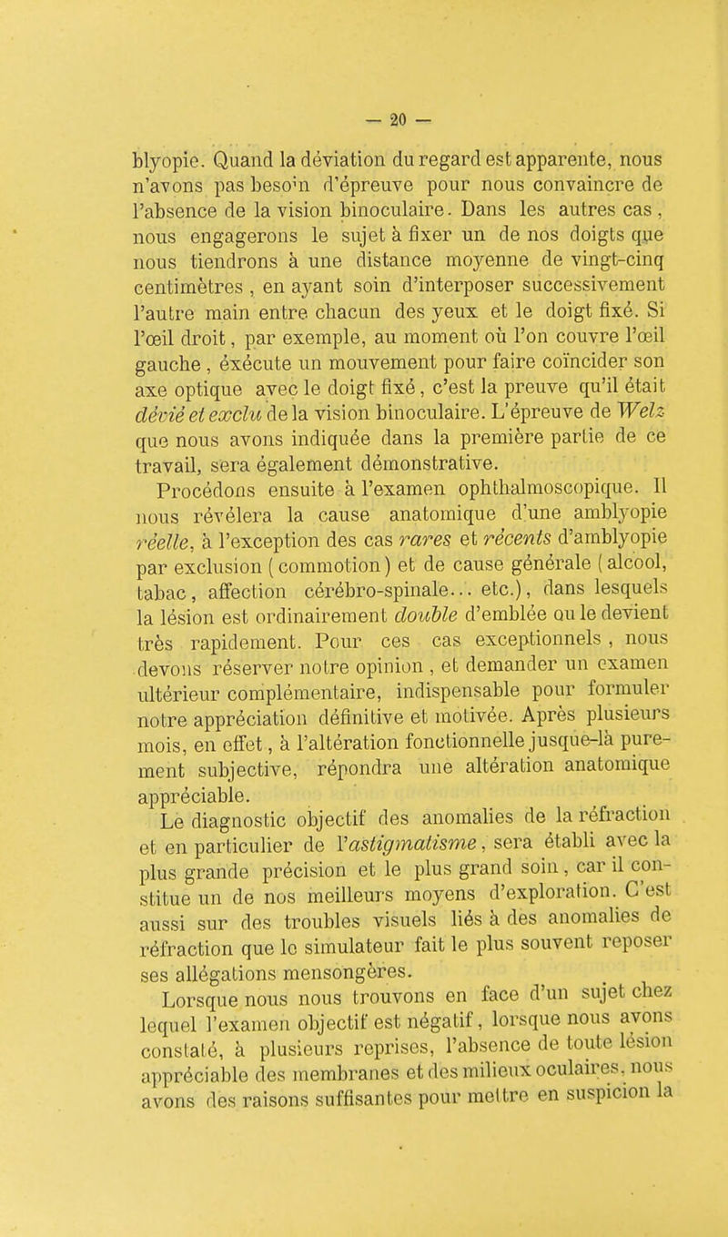 Myopie. Quand la déviation du regard est apparente, nous n'avons pas besoui d'épreuve pour nous convaincre de l'absence de la vision binoculaire. Dans les autres cas , nous engagerons le sujet à fixer un de nos doigts que nous tiendrons à une distance moyenne de vingt-cinq centimètres , en ayant soin d'interposer successivement l'autre main entre chacun des yeux et le doigt fixé. Si l'œil droit, par exemple, au moment où l'on couvre l'œil gauche , éxécute un mouvement pour faire coïncider son axe optique avec le doigt fixé, c'est la preuve qu'il était dévié et exclu delà vision binoculaire. L'épreuve de Welz que nous avons indiquée dans la première partie de ce travail, sera également démonstrative. Procédons ensuite à l'examen ophthalmoscopique. Il nous révélera la cause anatomique d'une amblyopie réelle, à l'exception des cas rares et récents d'amblyopie par exclusion ( commotion ) et de cause générale ( alcool, tabac, affection cérébro-spinale... etc.), dans lesquels la lésion est ordinairement douUe d'emblée ou le devient très rapidement. Pour ces cas exceptionnels , nous devons réserver notre opinion , et demander un examen ultérieur complémentaire, indispensable pour formuler notre appréciation définitive et motivée. Après plusieurs mois, en effet, à l'altération fonctionnelle jusque-là pure- ment subjective, répondra une altération anatomique appréciable. Le diagnostic objectif des anomalies de la réfraction et en particulier de Vastigmatisme, sera établi avec la plus grande précision et le plus grand soin, car il con- stitue un de nos meilleurs moyens d'exploration. C'est aussi sur des troubles visuels liés à des anomalies de réfraction que le simulateur fait le plus souvent reposer ses allégations mensongères. Lorsque nous nous trouvons en face d'un sujet chez lequel l'examen objectif est négatif, lorsque nous avons constaté, à plusieurs reprises, l'absence de toute lésion appréciable des membranes et des milieux oculaires, nous avons des raisons suffisantes pour mettre en suspicion la