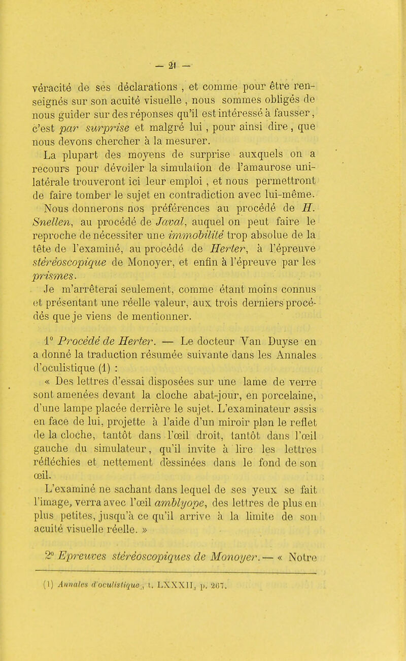 1 - 21 - véracité de ses déclarations , et comme pour être ren- seignés sur son acuité visuelle , nous sommes obligés de nous guider sur des réponses qu'il est intéressé à fausser, c'est par surprise et malgré lui , pour ainsi dire, que nous devons chercher à la mesurer. La plupart des moyens de surprise auxquels on a recours pour dévoiler la simulation de l'amaurose uni- latérale trouveront ici leur emploi, et nous permettront de faire tomber le sujet en contradiction avec lui-même. Nous donnerons nos préférences au procédé de H. Snellen, au procédé de Javal, auquel on peut faire le reproche de nécessiter une immobililé trop absolue de la tête de l'examiné, au procédé de Herter, à l'épreuve stéréoscopique de Monoyer, et enfin à l'épreuve par les prisâmes. Je m'arrêterai seulement, comme étant moins connus et présentant une réelle valeur, aux trois derniers procé- dés que je viens de mentionner. 1° Procédé de Herter. — Le docteur Van Duyse en a donné la traduction résumée suivante dans les Annales d'oculistique (1) : « Des lettres d'essai disposées sur une lame de verre sont amenées devant la cloche abat-jour, en porcelaine, d'une lampe placée derrière le sujet. L'examinateur assis en face de lui, projette à l'aide d'un miroir plan le reflet de la cloche, tantôt dans l'œil droit, tantôt dans l'œil gauche du simulateur, qu'il invite à lire les lettres réfléchies et nettement dessinées dans le fond de son œil. L'examiné ne sachant dans lequel de ses yeux se fait l'image, verra avec l'œil amblyope, des lettres de plus en plus petites, jusqu'à ce qu'il arrive à la Mmite de son acuité visuelle réelle. » 2 Epreuves stéréoscopiques de Monoyer. — « Notre (1) Annales d'oculisliquo , l. LXXXII, p. 2tn.