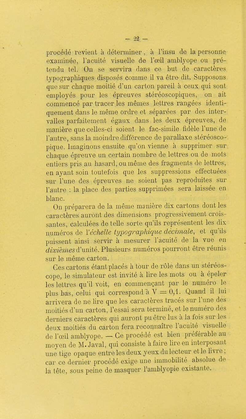 procédé revient à déterminer, à l'insu de la personne, examinée, l'acuité visuelle de l'œil amblyope ou pré- tendu tel. On se servira dans ce but de caractères typographiques disposés comme il va être dit. Supposons que sur chaque moitié d'un carton pareil à ceux qui sont employés pour les épreuves stéréoscopiques, on ait commencé par tracer les mêmes lettres rangées identi- quement dans le même ordre et séparées par des inter- valles parfaitement égaux dans les deux épreuves, de manière que celles-ci soient le fac-similé fidèle l'une de l'autre, sans la moindre différence de parallaxe stéréosco- pique. Imaginons ensuite qu'on vienne à supprimer sur chaque épreuve un certain nombre de lettres ou de mots entiers pris au hasard, ou même des fragments de lettres, en ayant soin toutefois que les suppressions effectuées sur l'une des épreuves ne soient pas reproduites sur l'autre : la place des parties supprimées sera laissée en blanc. On préparera de la même manière dix cartons dont les caractères auront des dimensions progressivement crois- santes, calciûées dételle sorte qu'ils représentent les dix numéros de l'échelle typographique décimale, et qu'ils puissent ainsi servir à mesurer l'acuité de la vue en 6^2r»2émes d'unité. Plusieurs numéros pourront être réunis sur le même carton. Ces cartons étant placés à tour de rôle dans un stéréos- cope, le simulateur est invité à lire les mots ou à épeler les lettres qu'il voit, en commençant par le numéro le plus bas, celui qui correspond à Y = 0,1- Quand il lui arrivera de ne lire que les caractères tracés sur l'une des moitiés d'un carton, l'essai sera terminé, et le numéro des derniers caractères qui auront pu être lus à la fois sur les deux moitiés du carton fera reconnaître l'acuité visuelle de l'œil amblyope. — Ce procédé est bien préférable au moyen de M. Javal, qui consiste à faire lire en interposant une tige opaque entre les deux yeux du lecteur et le livre ; car ce dernier procédé exige une immobilité absolue de la tête, sous peine de masquer l'amblyopie existante.