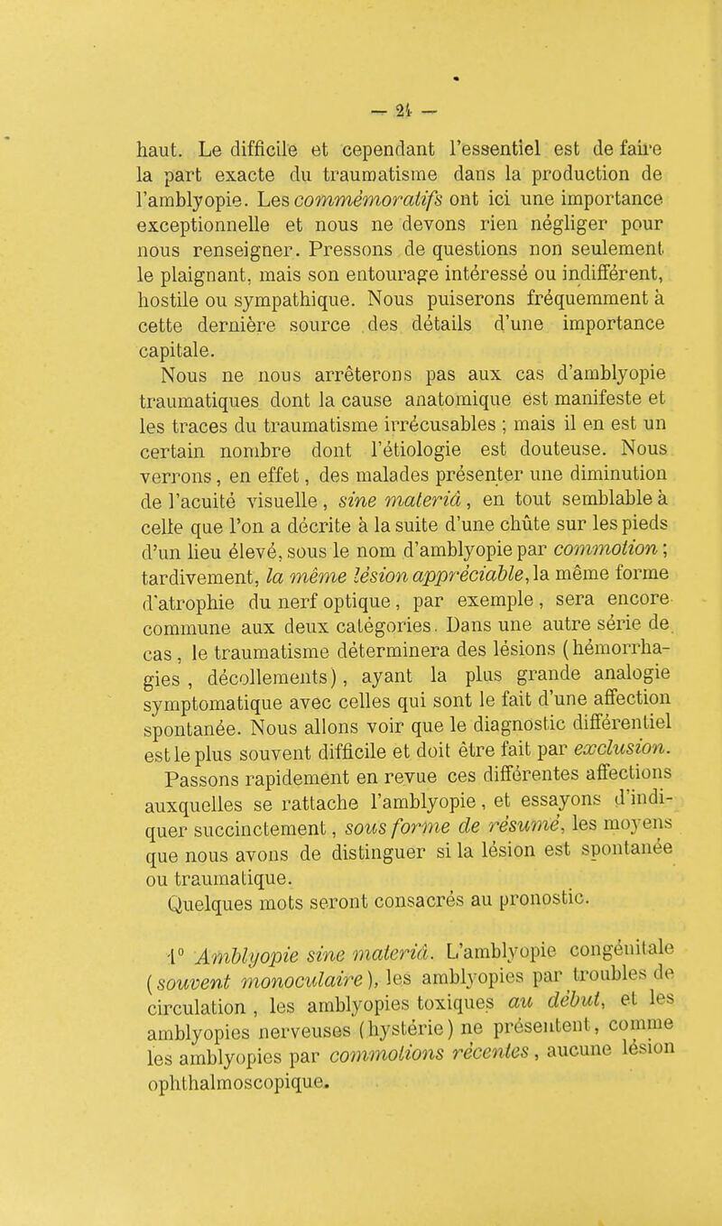 21. - haut. Le difficile et cependant l'essentiel est de faii'e la part exacte du traumatisme dans la production de l'amblyopie. Les commémoraiifs ont ici une importance exceptionnelle et nous ne devons rien négliger pour nous renseigner. Pressons de questions non seulement le plaignant, mais son entourage intéressé ou indifférent, hostile ou sympathique. Nous puiserons fréquemment à cette dernière source des détails d'une importance capitale. Nous ne nous arrêterons pas aux cas d'amblyopie traumatiques dont la cause anatomique est manifeste et les traces du traumatisme irrécusables ; mais il en est un certain nombre dont l'étiologie est douteuse. Nous verrons, en effet, des malades présenter une diminution de l'acuité visuelle , sine materiâ, en tout semblable à celle que l'on a décrite à la suite d'une chûte sur les pieds d'un heu élevé, sous le nom d'amblyopie par commotion ; tardivement, la même lésion appréciable, \Si même forme d'atrophie du nerf optique, par exemple , sera encore commune aux deux catégories. Dans une autre série de. cas , le traumatisme déterminera des lésions (hémorrha- gies , décollements), ayant la plus grande analogie symptomatique avec celles qui sont le fait d'une affection spontanée. Nous allons voir que le diagnostic différentiel est le plus souvent difficile et doit être fait par exclusion. Passons rapidement en revue ces différentes affections auxquelles se rattache l'amblyopie, et essayons d'indi- quer succinctement, sous forme de résumé, les moyens que nous avons de distinguer si la lésion est spontanée ou traumatique. Quelques mots seront consacrés au pronostic. -r AmUyopie sine materiâ. L'amblyopie congénitale {souvent monoculaire), \qs^ amblyopies par troubles de circulation , les amblyopies toxiques au début, et les amblyopies nerveuses (hystérie) ne présentent, comme les amblyopies par commotions récentes, aucune lésion ophthalmoscopique.