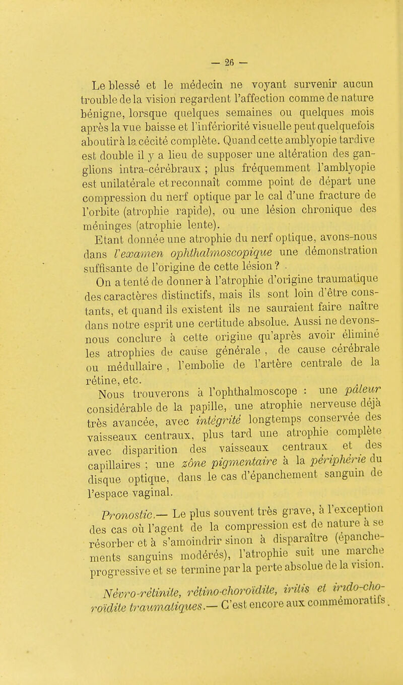 Le blessé et le médecin ne voj'-ant survenir aucun trouble de la vision regardent l'affection comme de nature bénigne, lorsque quelques semaines ou quelques mois après la vue baisse et l'infériorité visuelle peut quelquefois aboutira la cécité complète. Quand cette amblyopie tardive est double il y a lieu de supposer une altération des gan- glions intra-cérébraux ; plus fréquemment l'amblyopie est unilatérale et reconnaît comme point de départ une compression du nerf optique par le cal d'une fracture de l'orbite (atrophie rapide), ou une lésion chronique des méninges (atrophie lente). Etant donnée une atrophie du nerf optique, avons-nous dans Veœamen ophihalmoscopique une démonstration suffisante de l'origine de cette lésion? . On a tenté de donner à l'atrophie d'origine traumatique des caractères distinctifs, mais ils sont loin d'être cons- tants, et quand ils existent ils ne sauraient faire naître dans notre esprit une certitude absolue. Aussi ne devons- nous conclure à cette origine qu'après avoir éliminé les atrophies de cause générale , de cause cérébrale ou médullaire , l'embolie de l'artère centrale de la rétine, etc. Nous trouverons à l'ophthalmoscope : une pâleur considérable de la papille, une atrophie nerveuse déjà très avancée, avec intégrité longtemps conservée des vaisseaux centraux, plus tard une atrophie complète avec disparition des vaisseaux centraux et des capillaires ; une zône pigmentaire à la périphérie du disque optique, dans le cas d'épanchement sangum de l'espace vaginal. Pronostic- Le plus souvent très grave, à l'exception des cas où l'agent de la compression est de nature a se résorber et à s'amoindrir sinon à disparaître (epanche- ments sanguins modérés), l'atrophie suit une marche progressive et se termine par la perte absolue de la vision. Nèvro-rétiviUe, rètino-choroïdile, irîtis et irido-cho- roïdite traumatiques.- C'est encore aux comraemoratils,