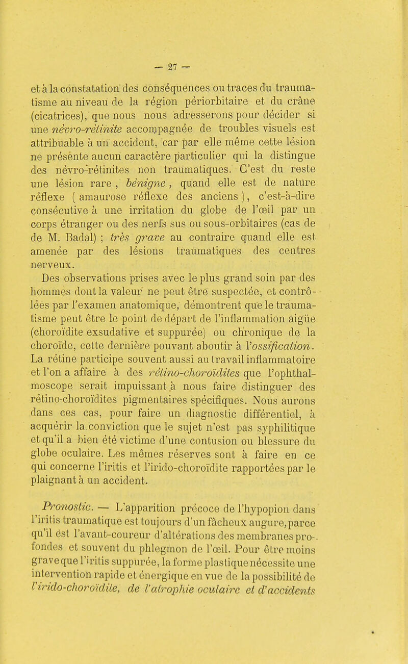 et à la constatation des conséquences ou traces du trauma- tisme au niveau de la région périorbitaire et du crâne (cicatrices), que nous nous adresserons pour décider si une névïv-réimite accompagnée de troubles visuels est attribuable à un accident, car par elle même cette lésion ne présènte aucun caractère particulier qui la distingue des névro-rétinites non traumatiques. C'est du reste une lésion rare , bénigne, quand elle est de nature réflexe ( amaurose réflexe des anciens ), c'est-à-dire consécutive à une irritation du globe de l'œil par un corps étranger ou des nerfs sus ou sous-orbitaires (cas de de M. Badal) ; très grave au contraire quand elle est amenée par des lésions traumatiques des centres nerveux. Des observations prises avec le plus grand soin par des hommes dont la valeur ne peut être suspectée, et contrô- lées par l'examen anatomique, démontrent que le trauma- tisme peut être le point de départ de l'inflammation aigiie (choroïdite exsudative et suppurée) ou chronique de la choroïde, cette dernière pouvant aboutir à Vossification. La rétine participe souvent aussi au travail inflammatoire et l'on a affaire à des rétino-choroïclites que l'ophthal- moscope serait impuissant à nous faire distinguer des rétino-clioroïdites pigmentaires spécifiques. Nous aurons dans ces cas, pour faire un diagnostic différentiel, à acquérir la.conviction que le sujet n'est pas syphilitique et qu'il a bien été victime d'une contusion ou blessure du globe oculaire. Les mêmes réserves sont à faire en ce qui concerne l'iritis et l'irido-choroïdite rapportées par le plaignant à un accident. ^ Pronostic. — L'apparition précoce de l'hypopion dans ' l'iritis traumatique est toujours d'un fâcheux augure,parce qu'il est l'avant-coureur d'altérations des membranes pro- fondes et souvent du phlegmon de l'œil. Pour être moins grave que l'iritis suppurée, la forme plastique nécessite une intervention rapide et énergique en vue de la possibilité de l'irido-choroïdite, de l'atrophie oculaire et d'accidents