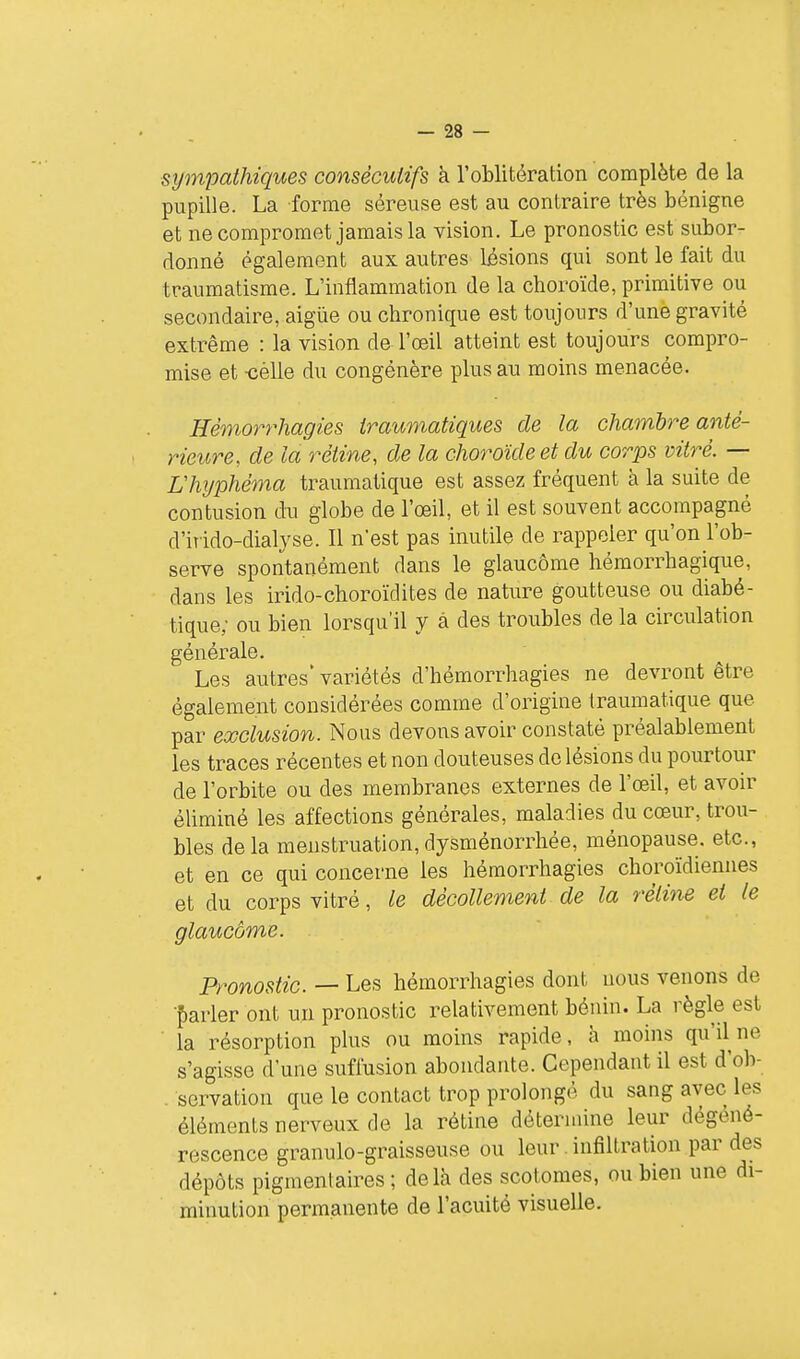 sympathiques consécutifs à l'oblitération complète de la pupille. La forme séreuse est au contraire très bénigne et ne compromet jamais la vision. Le pronostic est subor- donné également aux autres lésions qui sont le fait du traumatisme. L'inflammation de la choroïde, primitive ou secondaire, aigùe ou chronique est toujours d'une gravité extrême : la vision de l'œil atteint est toujours compro- mise et -cèlle du congénère plus au moins menacée. Hèmorrhagies iraumatiques de la chambre anté- rieure, de la rétine, de la cho7wde et du corps vitré. — L'hyphèma traumatique est assez fréquent à la suite de contusion du globe de l'œil, et il est souvent accompagné d'irido-dialyse. Il n'est pas inutile de rappeler qu'on l'ob- serve spontanément dans le glaucome hémorrhagique, dans les irido-choroïdites de nature goutteuse ou diabé- tique; ou bien lorsqu'il y à des troubles de la circulation générale. Les autres' variétés d'hémorrhagies ne devront être également considérées comme d'origine traumatique que par exclusion. Nous devons avoir constaté préalablement les traces récentes et non douteuses de lésions du pourtour de l'orbite ou des membranes externes de l'œil, et avoir éliminé les affections générales, maladies du cœur, trou- bles delà menstruation,dysménorrhée, ménopause, etc., et en ce qui concerne les hèmorrhagies choroïdiennes et du corps vitré, le décollement de la rétine et le glaucome. Pronostic. — Les hèmorrhagies dont nous venons de f)arler ont un pronostic relativement bénin. La règle est la résorption plus ou moins rapide, à moins qu'il ne s'agisse d'une sufi'usion abondante. Cependant il est d'ob- . sorvation que le contact trop prolongé du sang avec les éléments nerveux de la rétine détermine leur dégéné- rescence granulo-graisseuse ou leur infiltration par des dépôts pigmentaires ; delà des scotomes, ou bien une di- minution permanente de l'acuité visuelle.