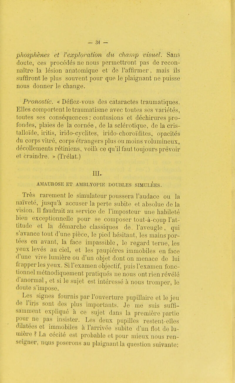 - 3^ - phosphènes et l'exploration du champ visuel. Sans doute, ces procédés ne nous permettront pas de recon- naître la lésion anatomique et de l'affirmer, mais ils suffiront le plus souvent pour que le plaignant ne puisse nous donner le change. Pronostic. « Défiez-vous des cataractes traumatiques. Elles comportent le traumatisme avec toutes ses variétés, toutes ses conséquences : contusions et déchirures pro- fondes, plaies de la cornée, de la sclérotique, de la cris- talloïde, iritis, irido-cyclites, irido-choroïdites, opacités du corps vitré, corps étrangers plus ou moins volumineux, décollements rétiniens, voilà ce qu'il faut toujours prévoir et craindre. » (Trélat.) III. AMAUROSE ET AMBLYOPIE DOUBLES SIMULEES. Très raiwent le simulateur poussera l'audace ou la naïveté, jusqu'à accuser la perte subite et absolue de la vision. Il faudrait au service de l'imposteur une habileté bien exceptionnelle pour se composer tout-à-coup l'at- titude et la démarche classiques de l'aveugle, qui s'avance tout d'une pièce, le pied hésitant, les mains por- tées en avant, la face impassible, le regard terne, les yeux levés au ciel, et les paupières immobiles en face d'une vive lumière ou d'un objet dont on menace de lui frapper les yeux. Si l'examen objectif, puis l'examen fonc- tionnel méthodiquement pratiqués ne nous ont rien révélé d'anormal, et si le sujet est intéressé à nous tromper, le doute s'impose. Les signes fournis par l'ouverture pupillaire et le jeu de l'iris sont des plus importants. Je me suis suffi- samment expliqué à ce sujet dans la première partie pour ne pas insister. Les deux pupilles restent-elles dilatées et immobiles à l'arrivée subite d'un fiot de lu- mière ? La cécité est probable et pour mieux nous ren- seigner, iiQus poserons au plaignant la question suivante: