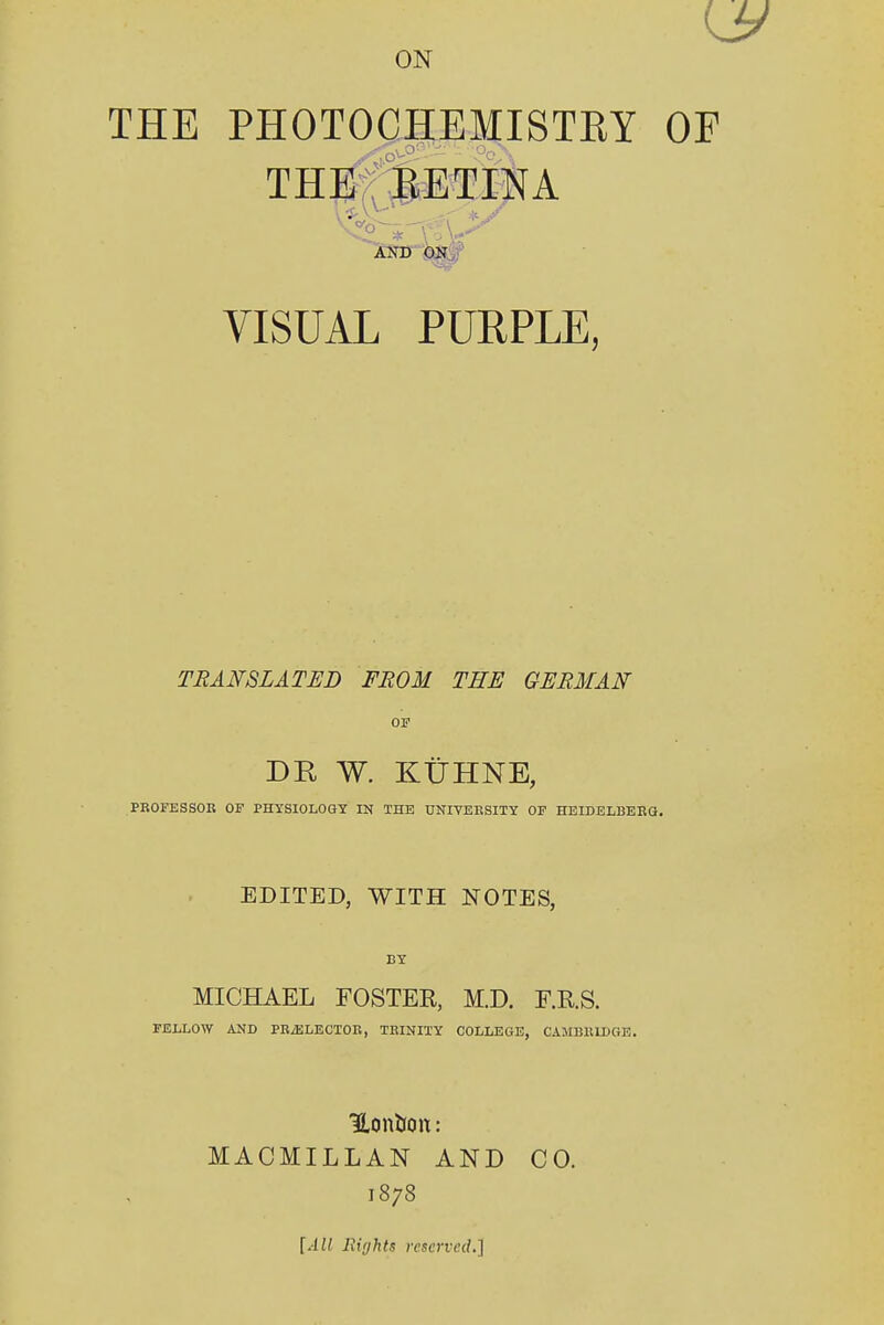US ON THE PHOTOCHEMISTBY OF THE BETINA AND ON VISUAL PURPLE, TRANSLATED FROM THE GERMAN OF DR W. KUHNE, PROFESSOR OF PHYSIOLOGY IN THE UNIVERSITY OF HEIDELBERG. EDITED, WITH NOTES, MICHAEL FOSTEB, M.D. F.R.S. FELLOW AND PRiE LECTOR, TRINITY COLLEGE, CAMBRIDGE. Hon&on: MACMILL AN AND CO. 1878 [All Rights reserved.]