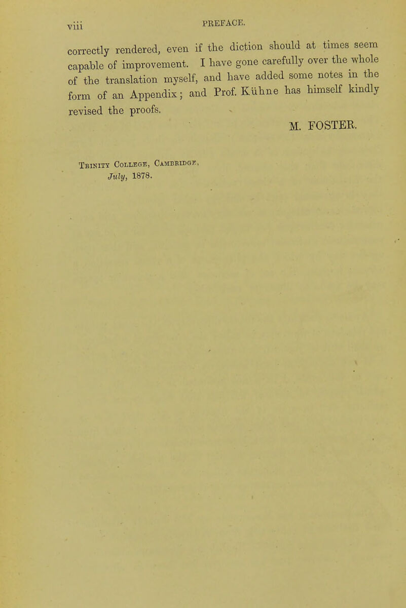 correctly rendered, even if the diction should at times seem capable of improvement. I have gone carefully over the whole of the translation myself, and have added some notes m the form of an Appendix; and Prof. Kiihne has himself kindly revised the proofs. M. FOSTER. Trinity College, Cambridge, July, 1878.