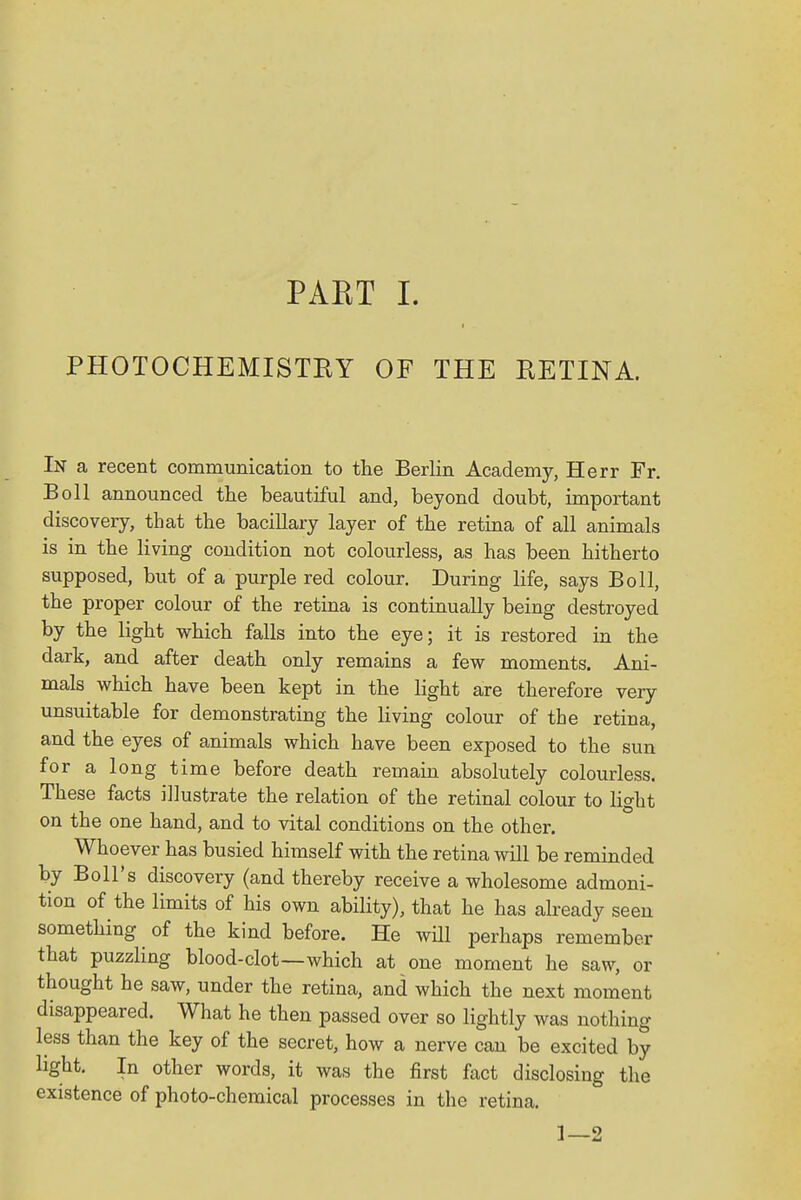 PHOTOCHEMISTRY OF THE RETINA. In a recent communication to the Berlin Academy, Herr Fr. Boll announced the beautiful and, beyond doubt, important discovery, that the bacillary layer of the retina of all animals is in the living condition not colourless, as has been hitherto supposed, but of a purple red colour. During life, says Boll, the proper colour of the retina is continually being destroyed by the light which falls into the eye; it is restored in the dark, and after death only remains a few moments. Ani- mals which have been kept in the light are therefore very unsuitable for demonstrating the living colour of the retina, and the eyes of animals which have been exposed to the sun for a long time before death remain absolutely colourless. These facts illustrate the relation of the retinal colour to light on the one hand, and to vital conditions on the other. Whoever has busied himself with the retina will be reminded by Boll's discovery (and thereby receive a wholesome admoni- tion of the limits of his own ability), that he has already seen something of the kind before. He will perhaps remember that puzzling blood-clot—which at one moment he saw, or thought he saw, under the retina, and which the next moment disappeared. What he then passed over so lightly was nothing less than the key of the secret, how a nerve can be excited by light. In other words, it was the first fact disclosing the existence of photo-chemical processes in the retina. 1—2