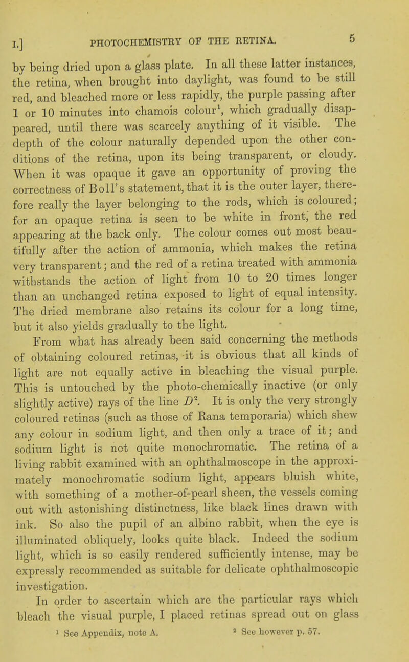 by being dried upon a glass plate. In all these latter instances, the retina, when brought into daylight, was found to be still red, and bleached more or less rapidly, the purple passing after 1 or 10 minutes into chamois colour1, which gradually disap- peared, until there was scarcely anything of it visible. The depth of the colour naturally depended upon the other con- ditions of the retina, upon its being transparent, or cloudy. When it was opaque it gave an opportunity of proving the correctness of Boll's statement, that it is the outer layer, there- fore really the layer belonging to the rods, which is coloured; for an opaque retina is seen to be white in front; the red appearing at the back only. The colour comes out most beau- tifully after the action of ammonia, which makes the retina very transparent; and the red of a retina treated with ammonia withstands the action of light from 10 to 20 times longer than an unchanged retina exposed to light of equal intensity. The dried membrane also retains its colour for a long time, but it also yields gradually to the light. From what has already been said concerning the methods of obtaining coloured retinas, it is obvious that all kinds of light are not equally active in bleaching the visual purple. This is untouched by the photo-chemically inactive (or only slightly active) rays of the line D\ It is only the very strongly coloured retinas (such as those of Rana temporaria) which shew any colour in sodium light, and then only a trace of it; and sodium light is not quite monochromatic. The retina of a living rabbit examined with an ophthalmoscope in the approxi- mately monochromatic sodium light, appears bluish white, with something of a mother-of-pearl sheen, the vessels coming out with astonishing distinctness, like black lines drawn with ink. So also the pupil of an albino rabbit, when the eye is illuminated obliquely, looks quite black. Indeed the sodium light, which is so easily rendered sufficiently intense, may be expressly recommended as suitable for delicate ophthalmoscopic investigation. In order to ascertain which are the particular rays which bleach the visual purple, I placed retinas spread out on glass