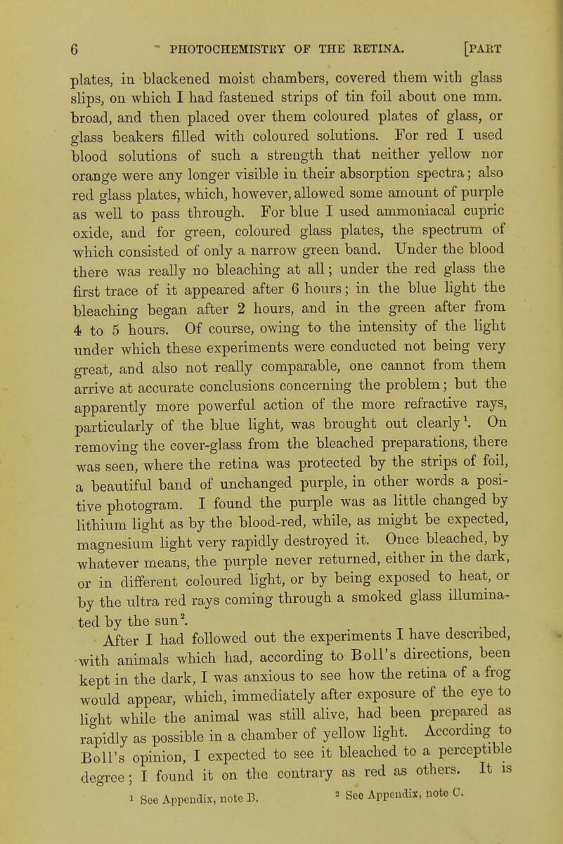 plates, in blackened moist chambers, covered them with glass slips, on which I had fastened strips of tin foil about one mm. broad, and then placed over them coloured plates of glass, or glass beakers filled with coloured solutions. For red I used blood solutions of such a strength that neither yellow nor orange were any longer visible in their absorption spectra; also red glass plates, which, however, allowed some amount of purple as well to pass through. For blue I used ammoniacal cupric oxide, and for green, coloured glass plates, the spectrum of which consisted of only a narrow green band. Under the blood there was really no bleaching at all; under the red glass the first trace of it appeared after 6 hours; in the blue light the bleaching began after 2 hours, and in the green after from 4 to 5 hours. Of course, owing to the intensity of the light under which these experiments were conducted not being very great, and also not really comparable, one cannot from them arrive at accurate conclusions concerning the problem; but the apparently more powerful action of the more refractive rays, particularly of the blue light, was brought out clearly1. On removing the cover-glass from the bleached preparations, there was seen, where the retina was protected by the strips of foil, a beautiful band of unchanged purple, in other words a posi- tive photogram. I found the purple was as little changed by lithium light as by the blood-red, while, as might be expected, magnesium light very rapidly destroyed it. Once bleached, by whatever means, the purple never returned, either in the dark, or in different coloured light, or by being exposed to heat, or by the ultra red rays coming through a smoked glass illumina- ted by the sun2. After I had followed out the experiments I have described, with animals which had, according to Boll's directions, been kept in the dark, I was anxious to see how the retina of a frog would appear, which, immediately after exposure of the eye to lio-ht while the animal was still alive, had been prepared as rapidly as possible in a chamber of yellow light. According to Boll's opinion, I expected to see it bleached to a perceptible degree; I found it on the contrary as red as others. It is » See Appendix, note B. 3 See Appendix, note C.