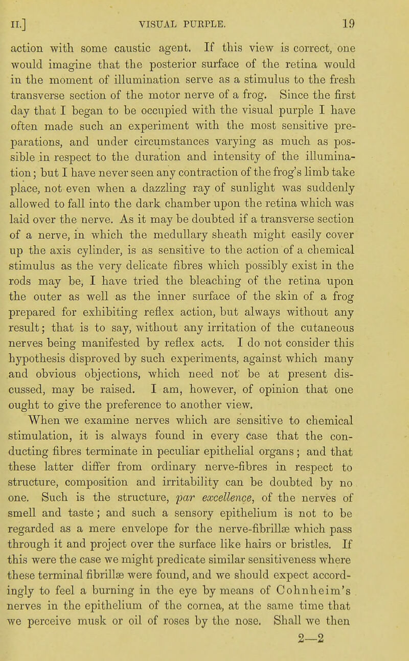 action with some caustic agent. If this view is correct, one would imagine that the posterior surface of the retina would in the moment of illumination serve as a stimulus to the fresh transverse section of the motor nerve of a frog. Since the first day that I began to be occupied with the visual purple I have often made such an experiment with the most sensitive pre- parations, and under circumstances varying as much as pos- sible in respect to the duration and intensity of the illumina- tion ; but I have never seen any contraction of the frog's limb take place, not even when a dazzling ray of sunlight was suddenly allowed to fall into the dark chamber upon the retina which was laid over the nerve. As it may be doubted if a transverse section of a nerve, in which the medullary sheath might easily cover up the axis cylinder, is as sensitive to the action of a chemical stimulus as the very delicate fibres which possibly exist in the rods may be, I have tried the bleaching of the retina upon the outer as well as the inner surface of the skin of a frog prepared for exhibiting reflex action, but always without any result; that is to say, without any irritation of the cutaneous nerves being manifested by reflex acts. I do not consider this hypothesis disproved by such experiments, against which many and obvious objections, which need not' be at present dis- cussed, may be raised. I am, however, of opinion that one ought to give the preference to another view. When we examine nerves which are sensitive to chemical stimulation, it is always found in every case that the con- ducting fibres terminate in peculiar epithelial organs ; and that these latter differ from ordinary nerve-fibres in respect to structure, composition and irritability can be doubted by no one. Such is the structure, par excellence, of the nerves of smell and taste; and such a sensory epithelium is not to be regarded as a mere envelope for the nerve-fibrillse which pass through it and project over the surface like hairs or bristles. If this were the case we might predicate similar sensitiveness where these terminal fibrillse were found, and we should expect accord- ingly to feel a burning in the eye by means of Cohnheim's nerves in the epithelium of the cornea, at the same time that we perceive musk or oil of roses by the nose. Shall we then 2—2