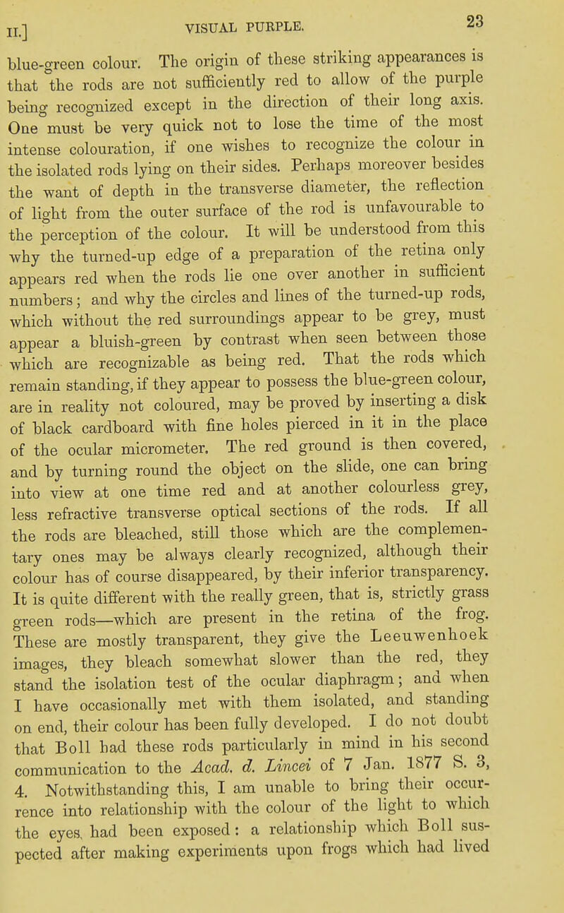 blue-green colour. The origin of these striking appearances is that the rods are not sufficiently red to allow of the purple being recognized except in the direction of their long axis. One must be very quick not to lose the time of the most intense colouration, if one wishes to recognize the colour in the isolated rods lying on their sides. Perhaps moreover besides the want of depth in the transverse diameter, the reflection of light from the outer surface of the rod is unfavourable to the perception of the colour. It will be understood from this why the turned-up edge of a preparation of the retina only appears red when the rods lie one over another in sufficient numbers; and why the circles and lines of the turned-up rods, which without the red surroundings appear to be grey, must appear a bluish-green by contrast when seen between those which are recognizable as being red. That the rods which remain standing, if they appear to possess the blue-green colour, are in reality not coloured, may be proved by inserting a disk of black cardboard with fine holes pierced in it in the place of the ocular micrometer. The red ground is then covered, and by turning round the object on the slide, one can bring into view at one time red and at another colourless grey, less refractive transverse optical sections of the rods. If all the rods are bleached, still those which are the complemen- tary ones may be always clearly recognized, although their colour has of course disappeared, by their inferior transparency. It is quite different with the really green, that is, strictly grass green rods—which are present in the retina of the frog. These are mostly transparent, they give the Leeuwenhoek images, they bleach somewhat slower than the red, they stand the isolation test of the ocular diaphragm; and when I have occasionally met with them isolated, and standing on end, their colour has been fully developed. I do not doubt that Boll had these rods particularly in mind in his second communication to the Acad. d. Lined of 7 Jan. 1877 S. 3, 4. Notwithstanding this, I am unable to bring their occur- rence into relationship with the colour of the light to which the eyes, had been exposed: a relationship which Boll sus- pected after making experiments upon frogs which had lived