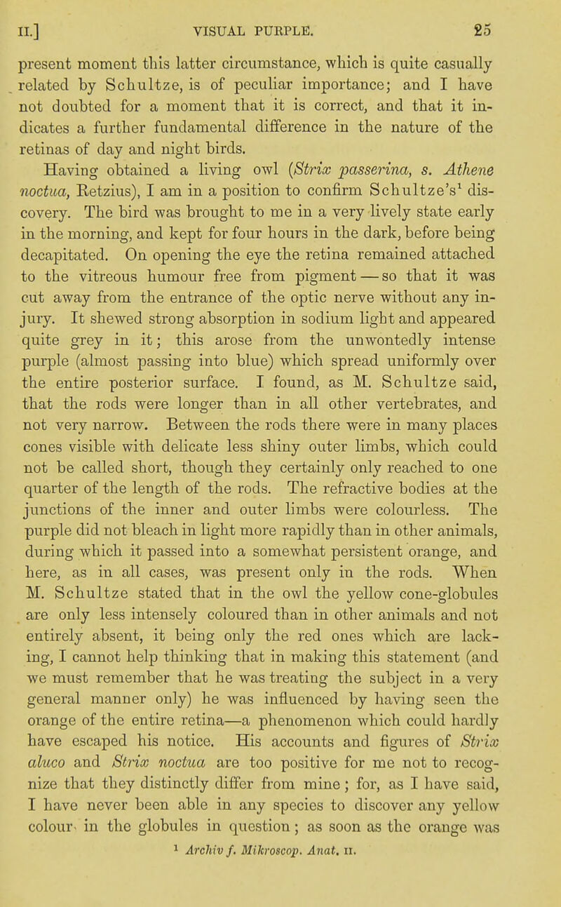 present moment this latter circumstance, which is quite casually related by Schultze, is of peculiar importance; and I have not doubted for a moment that it is correct, and that it in- dicates a further fundamental difference in the nature of the retinas of day and night birds. Having obtained a living owl (Stria passerina, s. Athene noctua, Retzius), I am in a position to confirm Schultze's1 dis- covery. The bird was brought to me in a very lively state early in the morning, and kept for four hours in the dark, before being decapitated. On opening the eye the retina remained attached to the vitreous humour free from pigment — so that it was cut away from the entrance of the optic nerve without any in- jury. It shewed strong absorption in sodium light and appeared quite grey in it; this arose from the unwontedly intense purple (almost passing into blue) which spread uniformly over the entire posterior surface. I found, as M. Schultze said, that the rods were longer than in all other vertebrates, and not very narrow. Between the rods there were in many places cones visible with delicate less shiny outer limbs, which could not be called short, though they certainly only reached to one quarter of the length of the rods. The refractive bodies at the junctions of the inner and outer limbs were colourless. The purple did not bleach in light more rapidly than in other animals, during which it passed into a somewhat persistent orange, and here, as in all cases, was present only in the rods. When M. Schultze stated that in the owl the yellow cone-globules are only less intensely coloured than in other animals and not entirely absent, it being only the red ones which are lack- ing, I cannot help thinking that in making this statement (and we must remember that he was treating the subject in a very general manner only) he was influenced by having seen the orange of the entire retina—a phenomenon which could hardly have escaped his notice. His accounts and figures of Strix aluco and Strix noctua are too positive for me not to recog- nize that they distinctly differ from mine; for, as I have said, I have never been able in any species to discover any yellow colour- in the globules in question; as soon as the orange was 1 Archiv f. Mikroscop. Anat, II,
