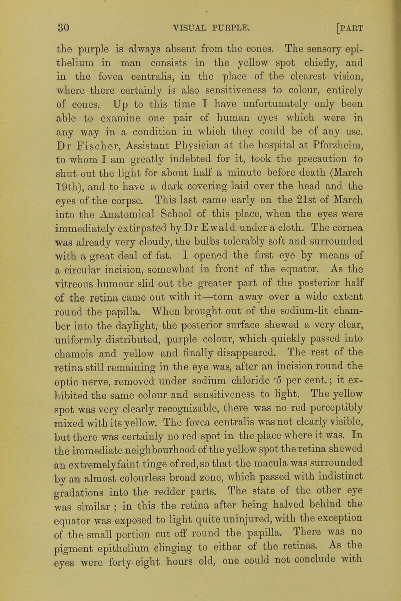the purple is always absent from the cones. The sensory epi- thelium in man consists in the yellow spot chiefly, and in the fovea centralis, in the place of the clearest vision, where there certainly is also sensitiveness to colour, entirely of cones. Up to this time I have unfortunately only been able to examine one pair of human eyes which were in any way in a condition in which they could be of any use. Dr Fischer, Assistant Physician at the hospital at Pforzheim, to whom I am greatly indebted for it, took the precaution to shut out the light for about half a minute before death (March 19th), and to have a dark covering laid over the head and the eyes of the corpse. This last came early on the 21st of March into the Anatomical School of this place, when the eyes were immediately extirpated byDrEwald under a cloth. The cornea was already very cloudy, the bulbs tolerably soft and surrounded with a great deal of fat. I opened the first eye by means of a circular incision, somewhat in front of the equator. As the vitreous humour slid out the greater part of the posterior half of the retina came out with it—torn away over a wide extent round the papilla. When brought out of the sodium-lit cham- ber into the daylight, the posterior surface shewed a very clear, uniformly distributed, purple colour, which quickly passed into chamois and yellow and finally disappeared. The rest of the retina still remaining in the eye was, after an incision round the optic nerve, removed under sodium chloride -5 per cent.; it ex- hibited the same colour and sensitiveness to light. The yellow spot was very clearly recognizable, there was no red perceptibly mixed with its yellow. The fovea centralis was not clearly visible, but there was certainly no red spot in the place where it was. In the immediate neighbourhood of the yellow spot the retina shewed an extremely faint tinge of red, so that the macula was surrounded by an almost colourless broad zone, which passed with indistinct gradations into the redder parts. The state of the other eye was similar ; in this the retina after being halved behind the equator was exposed to light quite uninjured, with the exception of the small portion cut off round the papilla. There was no pigment epithelium clinging to either of the retinas. As the eyes were forty- eight hours old, one could not conclude with