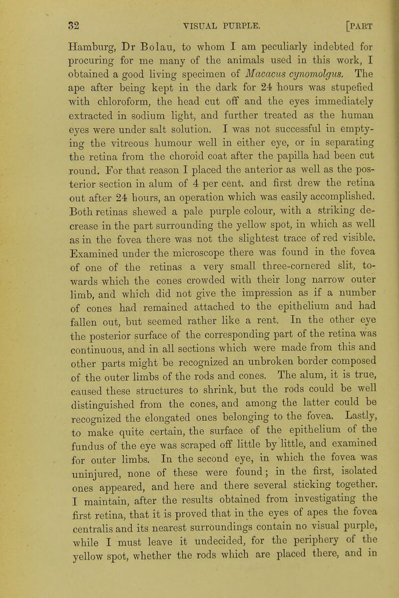 Hamburg, Dr Bolau, to whom I am peculiarly indebted for procuring for me many of the animals used iu this work, I obtained a good living specimen of Macacus cynomolgus. The ape after being kept in the dark for 24 hours was stupefied with chloroform, the head cut off and the eyes immediately extracted in sodium light, and further treated as the human eyes were under salt solution. I was not successful in empty- ing the vitreous humour well in either eye, or in separating the retina from the choroid coat after the papilla had been cut round. For that reason I placed the anterior as well as the pos- terior section in alum of 4 per cent, and first drew the retina out after 24 hours, an operation which was easily accomplished. Both retinas shewed a pale purple colour, with a striking de- crease in the part surrounding the yellow spot, in which as well as in the fovea there was not the slightest trace of red visible. Examined under the microscope there was found in the fovea of one of the retinas a very small three-cornered slit, to- wards which the cones crowded with their long narrow outer limb, and which did not give the impression as if a number of cones had remained attached to the epithelium and had fallen out, but seemed rather like a rent. In the other eye the posterior surface of the corresponding part of the retina was continuous, and in all sections which were made from this and other parts might be recognized an unbroken border composed of the outer limbs of the rods and cones. The alum, it is true, caused these structures to shrink, but the rods could be well distinguished from the cones, and among the latter could be recognized the elongated ones belonging to the fovea. Lastly, to make quite certain, the surface of the epithelium of the fundus of the eye was scraped off little by little, and examined for outer limbs. In the second eye, in which the fovea was uninjured, none of these were found; in the first, isolated ones appeared, and here and there several sticking together. I maintain, after the results obtained from investigating the first retina, that it is proved that in the eyes of apes the fovea centralis and its nearest surroundings contain no visual purple, while I must leave it undecided, for the periphery of the yellow spot, whether the rods which are placed there, and in