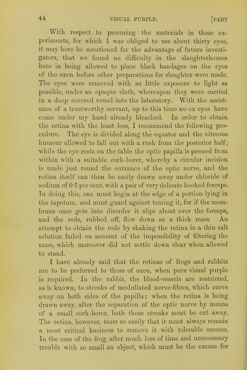 With respect to procuring the materials in these ex- periments, for which I was obliged to use about thirty eyes, it may here be mentioned for the advantage of future investi- gators, that we found no difficulty in the slaughterhouses here in being allowed to place black bandages on the eyes of the oxen before other preparations for slaughter were made. The eyes were removed with as little exposure to light as possible, under an opaque cloth, whereupon they were carried in a deep covered vessel into the laboratory. With the assist- ance of a trustworthy servant, up to this time no ox eyes have come under my hand already bleached. In order to obtain the retina with the least loss, I recommend the following pro- cedure. The eye is divided along the equator and the vitreous humour allowed to fall out with a rush from the posterior half; while the eye rests on the table the optic papilla is pressed from within with a suitable cork-borer, whereby a circular incision is made just round the entrance of the optic nerve, and the retina itself can then be easily drawn away under chloride of sodium of 0'5 per cent, with a pair of very delicate hooked forceps. In doing this, one must begin at the edge of a portion lying in the tapetum, and must guard against tearing it, for if the mem- brane once gets into disorder it slips about over the forceps, and the rods, rubbed off, flow down as a thick mass. An attempt to obtain the rods by shaking the retina in a thin salt solution failed on account of the impossibility of filtering the mass, which moreover did not settle down clear when allowed to stand. I have already said that the retinas of frogs and rabbits are to be preferred to those of oxen, when pure visual purple is required. In the rabbit, the blood-vessels are restricted, as is known, to streaks of medullated nerve-fibres, which curve away on both sides of the papilla; when the retina is being drawn away, after the separation of the optic nerve by means of a small cork-borer, both those streaks must be cut away. The retina, however, tears so easily that it must always remain a most critical business to remove it with tolerable success. In the case of the frog, after much loss of time and unnecessary trouble with so small an object, which must be the excuse for