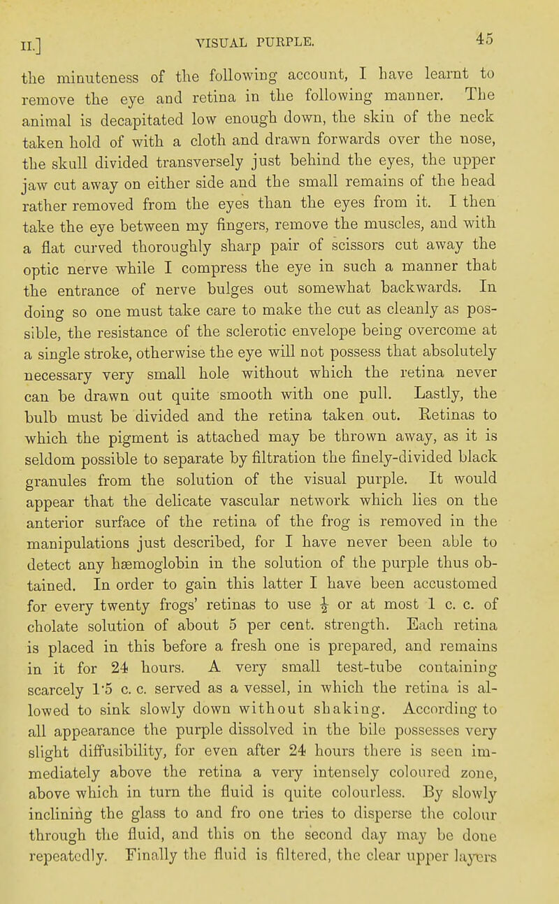 the minuteness of the following account, I have learnt to remove the eye and retina in the following manner. The animal is decapitated low enough down, the skin of the neck taken hold of with a cloth and drawn forwards over the nose, the skull divided transversely just behind the eyes, the upper jaw cut away on either side and the small remains of the head rather removed from the eyes than the eyes from it. I then take the eye between my fingers, remove the muscles, and with a flat curved thoroughly sharp pair of scissors cut away the optic nerve while I compress the eye in such a manner that the entrance of nerve bulges out somewhat backwards. In doing so one must take care to make the cut as cleanly as pos- sible, the resistance of the sclerotic envelope being overcome at a single stroke, otherwise the eye will not possess that absolutely necessary very small hole without which the retina never can be drawn out quite smooth with one pull. Lastly, the bulb must be divided and the retina taken out. Retinas to which the pigment is attached may be thrown away, as it is seldom possible to separate by filtration the finely-divided black granules from the solution of the visual purple. It would appear that the delicate vascular network which lies on the anterior surface of the retina of the frog is removed in the manipulations just described, for I have never been able to detect any haemoglobin in the solution of the purple thus ob- tained. In order to gain this latter I have been accustomed for every twenty frogs' retinas to use ^ or at most 1 c. c. of cholate solution of about 5 per cent, strength. Each retina is placed in this before a fresh one is prepared, and remains in it for 24 hours. A very small test-tube containing scarcely 1'5 c. c. served as a vessel, in which the retina is al- lowed to sink slowly down without shaking. According to all appearance the purple dissolved in the bile possesses very slight diffusibility, for even after 24 hours there is seen im- mediately above the retina a very intensely coloured zone, above which in turn the fluid is quite colourless. By slowly inclining the glass to and fro one tries to disperse the colour through the fluid, and this on the second day may be done repeatedly. Finally the fluid is filtered, the clear upper layers