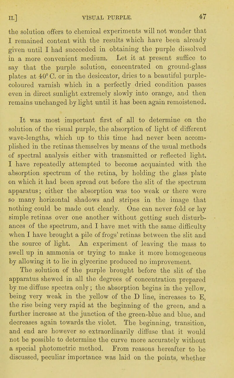 the solution offers to chemical experiments will not wonder that I remained content with the results which have been already given until I had succeeded in obtaining the purple dissolved in a more convenient medium. Let it at present suffice to say that the purple solution, concentrated on ground-glass plates at 40° C. or in the desiccator, dries to a beautiful purple- coloured varnish which in a perfectly dried condition passes even in direct sunlight extremely slowly into orange, and then remains unchanged by light until it has been again remoistened. It was most important first of all to determine on the solution of the visual purple, the absorption of light of different wave-lengths, which up to this time had never been accom- plished in the retinas themselves by means of the usual methods of spectral analysis either with transmitted or reflected light. I have repeatedly attempted to become acquainted with the absorption spectrum of the retina, by holding the glass plate on which it had been spread out before the slit of the spectrum apparatus; either the absorption was too weak or there were so many horizontal shadows and stripes in the image that nothing could be made out clearly. One can never fold or lay simple retinas over one another without getting such disturb- ances of the spectrum, and I have met with the same difficulty when I have brought a pile of frogs' retinas between the slit and the source of light. An experiment of leaving the mass to swell up in ammonia or trying to make it more homogeneous by allowing it to lie in glycerine produced no improvement. The solution of the purple brought before the slit of the apparatus shewed in all the degrees of concentration prepared by me diffuse spectra only; the absorption begins in the yellow, being very weak in the yellow of the D line, increases to E, the rise being very rapid at the beginning of the green, and a further increase at the junction of the green-blue and blue, and decreases again towards the violet. The beginning, transition, and end are however so extraordinarily diffuse that it would not be possible to determine the curve more accurately without a special photometric method. From reasons hereafter to be discussed, peculiar importance was laid on the points, whether