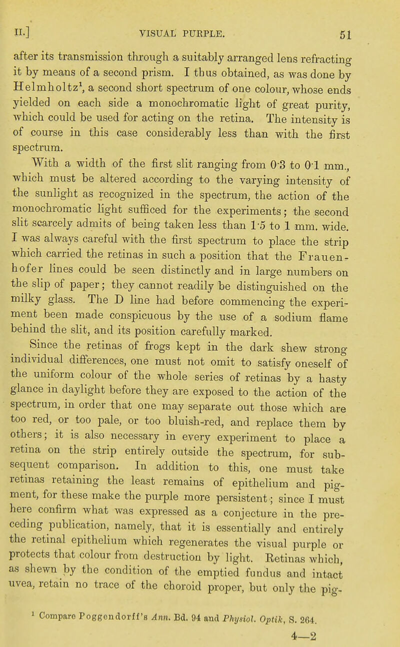 after its transmission through a suitably arranged lens refracting it by means of a second prism. I thus obtained, as was done by Helmholtz1, a second short spectrum of one colour, whose ends yielded on each side a monochromatic light of great purity, which could be used for acting on the retina. The intensity is of course in this case considerably less than with the first spectrum. With a width of the first slit ranging from 0-3 to 01 mm., which must be altered according to the varying intensity of the sunlight as recognized in the spectrum, the action of the monochromatic light sufficed for the experiments; the second slit scarcely admits of being taken less than 15 to 1 mm. wide. I was always careful with the first spectrum to place the strip which carried the retinas in such a position that the Frauen- hofer lines could be seen distinctly and in large numbers on the slip of paper; they cannot readily be distinguished on the milky glass. The D line had before commencing the experi- ment been made conspicuous by the use of a sodium flame behind the slit, and its position carefully marked. Since the retinas of frogs kept in the dark shew strong individual differences, one must not omit to satisfy oneself of the uniform colour of the whole series of retinas by a hasty glance in daylight before they are exposed to the action of the spectrum, in order that one may separate out those which are too red, or too pale, or too bluish-red, and replace them by others; it is also necessary in every experiment to place a retina on the strip entirely outside the spectrum, for sub- sequent comparison. In addition to this, one must take retinas retaining the least remains of epithelium and pig- ment, for these make the purple more persistent; since I must here confirm what was expressed as a conjecture in the pre- ceding publication, namely, that it is essentially and entirely the retinal epithelium which regenerates the visual purple or protects that colour from destruction by light. Retinas which, as shewn by the condition of the emptied fundus and intact uvea, retain no trace of the choroid proper, but only the pig- 1 Compare Poggendorff's Ann. Bd. 94 and Physiol. Optik, S. 264. 4—2