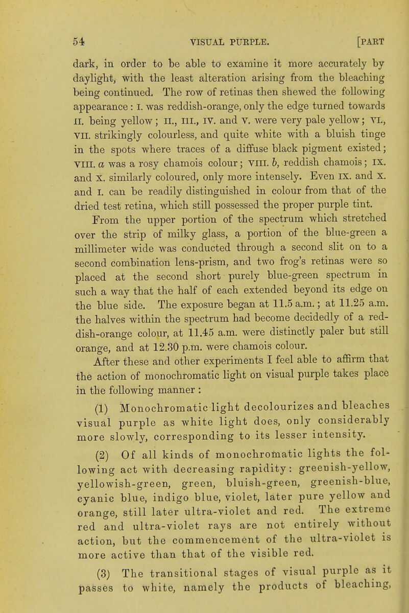 dark, in order to be able to examine it more accurately by daylight, with the least alteration arising from the bleaching being continued. The row of retinas then shewed the following appearance : I. was reddish-orange, only the edge turned towards II. being yellow ; II., ni., IV. and V. were very pale yellow; VI., VII. strikingly colourless, and quite white with a bluish tinge in the spots where traces of a diffuse black pigment existed; VIII. a was a rosy chamois colour; Vffl. 6, reddish chamois; IX. and X. similarly coloured, only more intensely. Even IX. and x. and I. can be readily distinguished in colour from that of the dried test retina, which still possessed the proper purple tint. From the upper portion of the spectrum which stretched over the strip of milky glass, a portion of the blue-green a millimeter wide was conducted through a second slit on to a second combination lens-prism, and two frog's retinas were so placed at the second short purely blue-green spectrum in such a way that the half of each extended beyond its edge on the blue side. The exposure began at 11.5 a.m.; at 11.25 a.m. the halves within the spectrum had become decidedly of a red- dish-orange colour, at 11.45 a.m. were distinctly paler but still orange, and at 12.30 p.m. were chamois colour. After these and other experiments I feel able to affirm that the action of monochromatic light on visual purple takes place in the following manner : (1) Monochromatic light decolourizes and bleaches visual purple as white light does, orjly considerably more slowly, corresponding to its lesser intensity. (2) Of all kinds of monochromatic lights the fol- lowing act with decreasing rapidity: greenish-yellow, yellowish-green, green, bluish-green, greenish-blue, cyanic blue, indigo blue, violet, later pure yellow and orange, still later ultra-violet and red. The extreme red and ultra-violet rays are not entirely without action, but the commencement of the ultra-violet is more active than that of the visible red. (3) The transitional stages of visual purple as it passes to white, namely the products of bleaching,