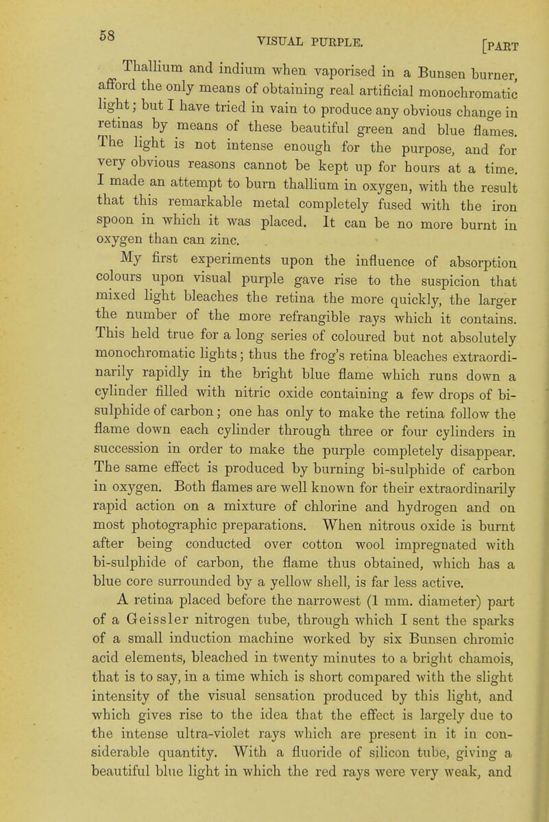 Thallium and indium when vaporised in a Bunsen burner, afford the only means of obtaining real artificial monochromatic light; but I have tried in vain to produce any obvious change in retinas by means of these beautiful green and blue flames. The light is not intense enough for the purpose, and for very obvious reasons cannot be kept up for hours at a time. I made an attempt to burn thallium in oxygen, with the result that this remarkable metal completely fused with the iron spoon in which it was placed. It can be no more burnt in oxygen than can zinc. My first experiments upon the influence of absorption colours upon visual purple gave rise to the suspicion that mixed light bleaches the retina the more quickly, the larger the number of the more refrangible rays which it contains. This held true for a long series of coloured but not absolutely monochromatic lights; thus the frog's retina bleaches extraordi- narily rapidly in the bright blue flame which runs down a cylinder filled with nitric oxide containing a few drops of bi- sulphide of carbon; one has only to make the retina follow the flame down each cylinder through three or four cylinders in succession in order to make the purple completely disappear. The same effect is produced by burning bi-sulphide of carbon in oxygen. Both flames are well known for their extraordinarily rapid action on a mixture of chlorine and hydrogen and on most photographic preparations. When nitrous oxide is burnt after being conducted over cotton wool impregnated with bi-sulphide of carbon, the flame thus obtained, which has a blue core surrounded by a yellow shell, is far less active. A retina placed before the narrowest (1 mm. diameter) part of a Geissler nitrogen tube, through which I sent the sparks of a small induction machine worked by six Bunsen chromic acid elements, bleached in twenty minutes to a bright chamois, that is to say, in a time which is short compared with the slight intensity of the visual sensation produced by this light, and which gives rise to the idea that the effect is largely due to the intense ultra-violet rays which are present in it in con- siderable quantity. With a fluoride of silicon tube, giving a beautiful blue light in which the red rays were very weak, and