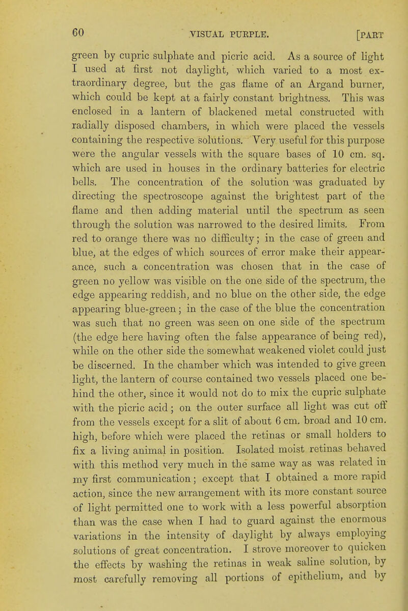 CO green by cupric sulphate and picric acid. As a source of light I used at first not daylight, which varied to a most ex- traordinary degree, but the gas flame of an Argand burner, which could be kept at a fairly constant brightness. This was enclosed in a lantern of blackened metal constructed with radially disposed chambers, in which were placed the vessels containing the respective solutions. Very useful for this purpose were the angular vessels with the square bases of 10 cm. sq. which are used in houses in the ordinary batteries for electric bells. The concentration of the solution 'was graduated by directing the spectroscope against the brightest part of the flame and then adding material until the spectrum as seen through the solution was narrowed to the desired limits. From red to orange there was no difficulty; in the case of green and blue, at the edges of which sources of error make their appear- ance, such a concentration was chosen that in the case of green no yellow was visible on the one side of the spectrum, the edge appearing reddish, and no blue on the other side, the edge appearing blue-green; in the case of the blue the concentration was such that no green was seen on one side of the spectrum (the edge here having often the false appearance of being red), while on the other side the somewhat weakened violet could just be discerned. In the chamber which was intended to give green light, the lantern of course contained two vessels placed one be- hind the other, since it would not do to mix the cupric sulphate with the picric acid; on the outer surface all light was cut off from the vessels except for a slit of about 6 cm. broad and 10 cm. high, before which were placed the retinas or small holders to fix a living animal in position. Isolated moist retinas behaved with this method very much in the same way as was related in my first communication; except that I obtained a more rapid action, since the new arrangement with its more constant source of light permitted one to work with a less powerful absorption than was the case when I had to guard against the enormous variations in the intensity of daylight by always employing solutions of great concentration. I strove moreover to quicken the effects by washing the retinas in weak saline solution, by most carefully removing all portions of epithelium, and by