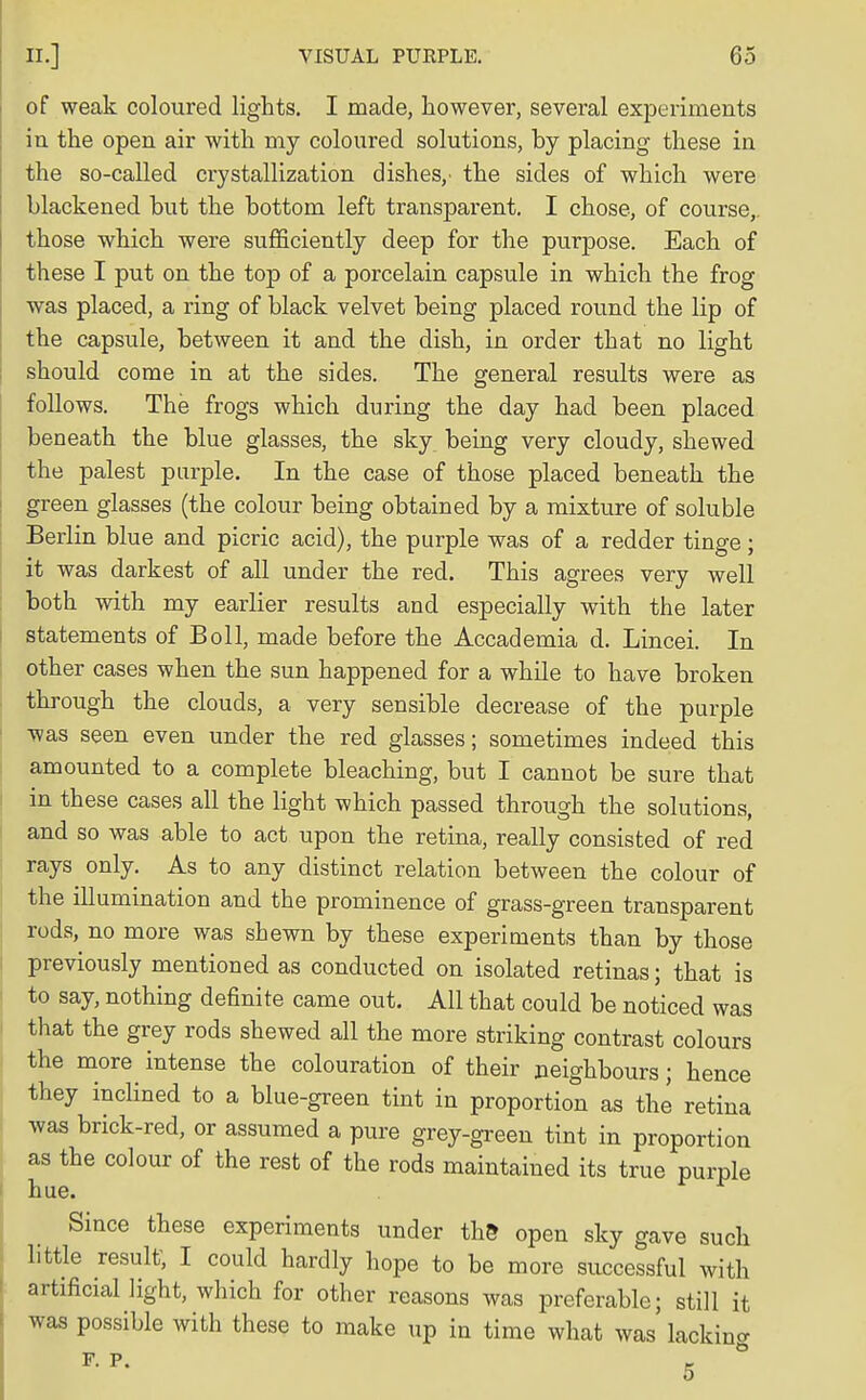 of weak coloured lights. I made, however, several experiments in the open air with my coloured solutions, by placing these in the so-called crystallization dishes,' the sides of which were blackened but the bottom left transparent. I chose, of course, those which were sufficiently deep for the purpose. Each of these I put on the top of a porcelain capsule in which the frog was placed, a ring of black velvet being placed round the lip of the capsule, between it and the dish, in order that no light should come in at the sides. The general results were as follows. The frogs which during the day had been placed beneath the blue glasses, the sky being very cloudy, shewed the palest purple. In the case of those placed beneath the green glasses (the colour being obtained by a mixture of soluble Berlin blue and picric acid), the purple was of a redder tinge; it was darkest of all under the red. This agrees very well both with my earlier results and especially with the later statements of Boll, made before the Accademia d. Lincei. In other cases when the sun happened for a while to have broken through the clouds, a very sensible decrease of the purple was seen even under the red glasses; sometimes indeed this amounted to a complete bleaching, but I cannot be sure that in these cases all the light which passed through the solutions, and so was able to act upon the retina, really consisted of red rays only. As to any distinct relation between the colour of the illumination and the prominence of grass-green transparent rods, no more was shewn by these experiments than by those previously mentioned as conducted on isolated retinas; that is to say, nothing definite came out. All that could be noticed was that the grey rods shewed all the more striking contrast colours the more intense the colouration of their neighbours; hence they inclined to a blue-green tint in proportion as the retina was brick-red, or assumed a pure grey-green tint in proportion as the colour of the rest of the rods maintained its true purple hue. Since these experiments under the open sky gave such little result, I could hardly hope to be more successful with artificial light, which for other reasons was preferable; still it was possible with these to make up in time what was lacking P. P. g