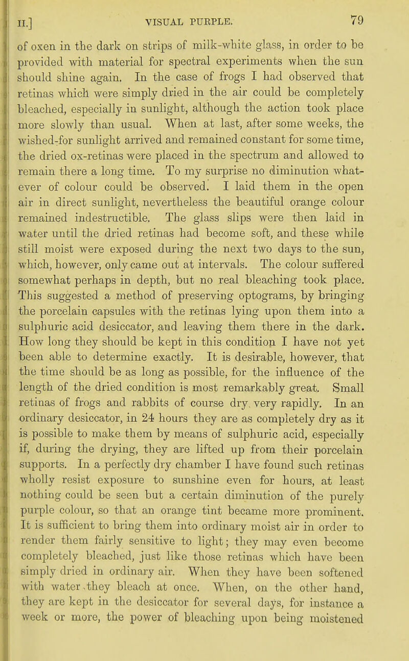 of oxen in the dark on strips of milk-white glass, in order to be provided with material for spectral experiments when the sun should shine again. In the case of frogs I had observed that retinas which were simply dried in the air could be completely- bleached, especially in sunlight, although the action took place more slowly than usual. When at last, after some weeks, the wished-for sunlight arrived and remained constant for some time, the dried ox-retinas were placed in the spectrum and allowed to remain there a long time. To my surprise no diminution what- ever of colour could be observed. I laid them in the open air in direct sunlight, nevertheless the beautiful orange colour remained indestructible. The glass slips were then laid in water until the dried retinas had become soft, and these while still moist were exposed during the next two days to the sun, which, however, only came out at intervals. The colour suffered somewhat perhaps in depth, but no real bleaching took place. This suggested a method of preserving optograms, by bringing the porcelain capsules with the retinas lying upon them into a sulphuric acid desiccator, and leaving them there in the dark. How long they should be kept in this condition I have not yet been able to determine exactly. It is desirable, however, that the time should be as long as possible, for the influence of the length of the dried condition is most remarkably great. Small retinas of frogs and rabbits of course dry very rapidly. In an ordinary desiccator, in 24 hours they are as completely dry as it is possible to make them by means of sulphuric acid, especially if, during the drying, they are lifted up from their porcelain supports. In a perfectly dry chamber I have found such retinas wholly resist exposure to sunshine even for hours, at least nothing could be seen but a certain diminution of the purely purple colour, so that an orange tint became more prominent. It is sufficient to bring them into ordinary moist air in order to render them fairly sensitive to light; they may even become completely bleached, just like those retinas which have been simply dried in ordinary air. When they have been softened with water,they bleach at once. When, on the other hand, they are kept in the desiccator for several days, for instance a week or more, the power of bleaching upon being moistened