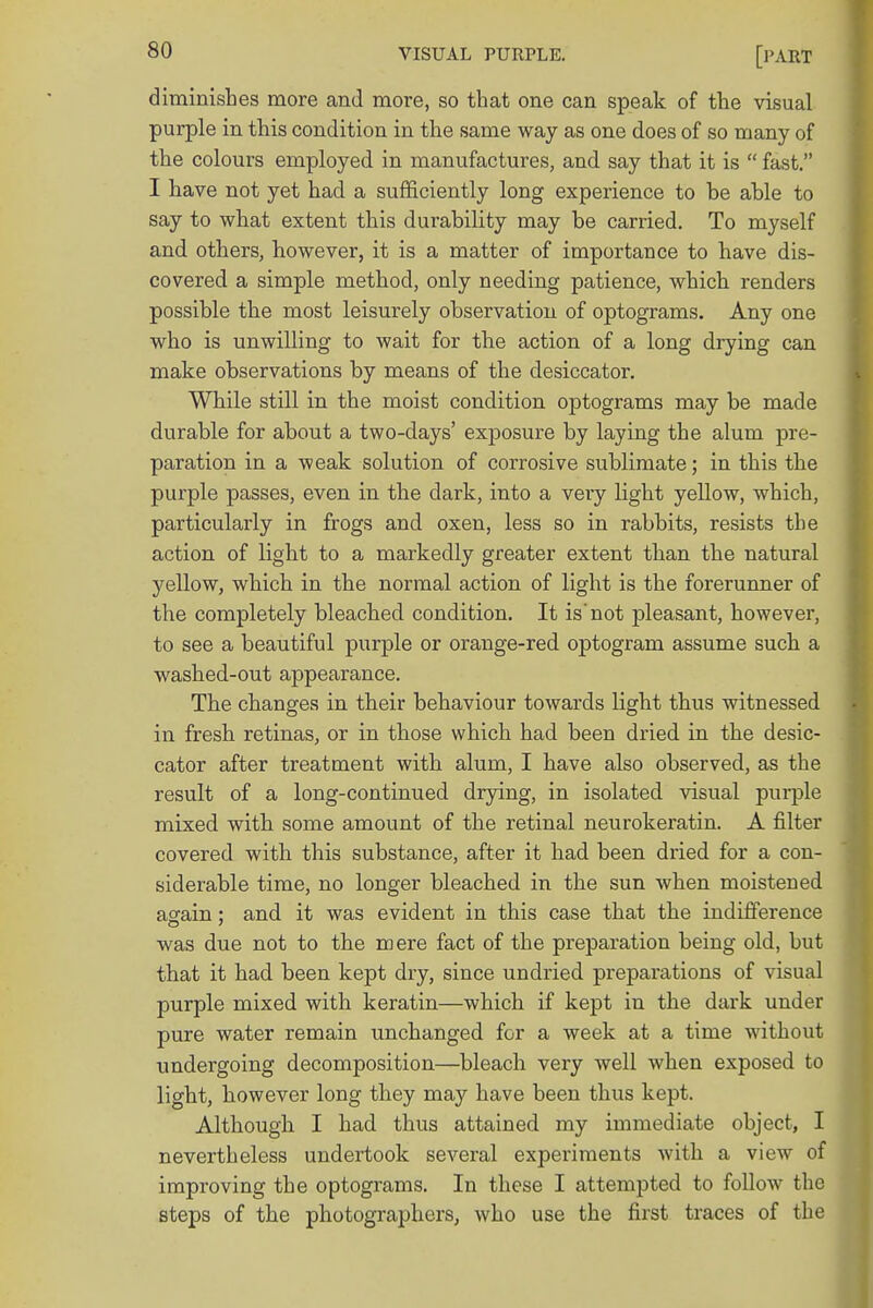diminishes more and more, so that one can speak of the visual purple in this condition in the same way as one does of so many of the colours employed in manufactures, and say that it is  fast. I have not yet had a sufficiently long experience to be able to say to what extent this durability may be carried. To myself and others, however, it is a matter of importance to have dis- covered a simple method, only needing patience, which renders possible the most leisurely observation of optograms. Any one who is unwilling to wait for the action of a long drying can make observations by means of the desiccator. While still in the moist condition optograms may be made durable for about a two-days' exposure by laying the alum pre- paration in a weak solution of corrosive sublimate; in this the purple passes, even in the dark, into a very light yellow, which, particularly in frogs and oxen, less so in rabbits, resists the action of light to a markedly greater extent than the natural yellow, which in the normal action of light is the forerunner of the completely bleached condition. It is not pleasant, however, to see a beautiful purple or orange-red optogram assume such a washed-out appearance. The changes in their behaviour towards light thus witnessed in fresh retinas, or in those which had been dried in the desic- cator after treatment with alum, I have also observed, as the result of a long-continued drying, in isolated visual purple mixed with some amount of the retinal neurokeratin. A filter covered with this substance, after it had been dried for a con- siderable time, no longer bleached in the sun when moistened again: and it was evident in this case that the indifference was due not to the mere fact of the preparation being old, but that it had been kept dry, since undried preparations of visual purple mixed with keratin—which if kept in the dark under pure water remain unchanged for a week at a time without undergoing decomposition—bleach very well when exposed to light, however long they may have been thus kept. Although I had thus attained my immediate object, I nevertheless undertook several experiments with a view of improving the optograms. In these I attempted to follow the steps of the photographers, who use the first traces of the