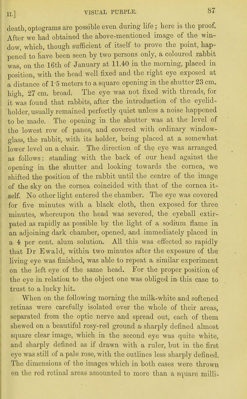 death, optograms are possible even during life; here is the proof. After we had obtained the above-mentioned image of the win- dow, which, though sufficient of itself to prove the point, hap- pened to have been seen by two persons only, a coloured rabbit was, on the 16th of January at 11.40 in the morning, placed in position, with the head well fixed and the right eye exposed at a distance of 15 meters to a square opening in the shutter 23 cm. high, 27 cm. broad. The eye was not fixed with threads, for it was found that rabbits, after the introduction of the eyelid- holder, usually remained perfectly quiet unless a noise happened to be made. The opening in the shutter was at the level of the lowest row of panes-, and covered with ordinary window- glass, the rabbit, with its holder, being placed at a somewhat lower level on a chair. The direction of the eye was arranged as follows: standing with the back of our head against the opening in the shutter and looking towards the cornea, we shifted the position of the rabbit until the centre of the image of the sky on the cornea coincided with that of the cornea it- self. No other light entered the chamber. The eye was covered for five minutes with a black cloth, then exposed for three minutes, whereupon the head was severed, the eyeball extir- pated as rapidly as possible by the light of a sodium flame in an adjoining dark chamber, opened, and immediately placed in a 4 per cent, alum solution. All this was effected so rapidly that Dr Ewald, within two minutes after the exposure of the living eye was finished, was able to repeat a similar experiment on the left eye of the same head. For the proper position of the eye in relation to the object one was obliged in this case to trust to a lucky hit. When on the following morning the milk-white and softened retinas were carefully isolated over the whole of their areas, separated from the optic nerve and spread out, each of them shewed on a beautiful rosy-red ground a sharply defined almost square clear image, which in the second eye was quite white, and sharply defined as if drawn with a ruler, but in the first eye was still of a pale rose, with the outlines less sharply defined. The dimensions of the images which in both cases were thrown on the red retinal areas amounted to more than a square milli-